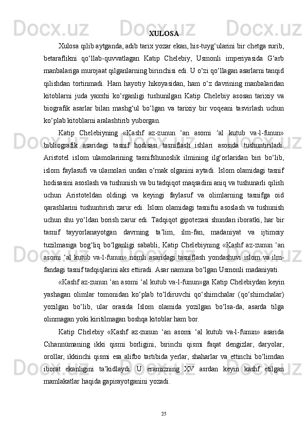 XULOSA
Xulosa qilib aytganda, adib tarix yozar ekan, his-tuyg‘ularini bir chetga surib,
betaraflikni   qo‘llab-quvvatlagan   Katip   Chelebiy,   Usmonli   imperiyasida   G‘arb
manbalariga murojaat qilganlarning birinchisi edi. U o‘zi qo‘llagan asarlarni tanqid
qilishdan   tortinmadi.   Ham   hayotiy   hikoyasidan,   ham   o‘z   davrining   manbalaridan
kitoblarni   juda   yaxshi   ko‘rganligi   tushunilgan   Katip   Chelebiy   asosan   tarixiy   va
biografik   asarlar   bilan   mashg‘ul   bo‘lgan   va   tarixiy   bir   voqeani   tasvirlash   uchun
ko‘plab kitoblarni aralashtirib yuborgan.
Katip   Chelebiyning   «Kashf   az-zunun   ‘an   asomi   ‘al   kutub   va-l-funun»
bibliografik   asaridagi   tasnif   hodisasi   tasniflash   ishlari   asosida   tushuntiriladi.
Aristotel   islom   ulamolarining   tasnifshunoslik   ilmining   ilg‘orlaridan   biri   bo‘lib,
islom faylasufi va ulamolari undan o‘rnak olganini aytadi. Islom olamidagi tasnif
hodisasini asoslash va tushunish va bu tadqiqot maqsadini aniq va tushunarli qilish
uchun   Aristoteldan   oldingi   va   keyingi   faylasuf   va   olimlarning   tasnifga   oid
qarashlarini tushuntirish zarur edi. Islom olamidagi tasnifni asoslash  va tushunish
uchun shu yo‘ldan borish zarur edi. Tadqiqot gipotezasi shundan iboratki, har bir
tasnif   tayyorlanayotgan   davrning   ta lim,   ilm-fan,   madaniyat   va   ijtimoiyʼ
tuzilmasiga   bog liq   bo lganligi   sababli,   Katip   Chelebiyning  	
ʻ ʻ «Kashf   az-zunun   ‘an
asomi   ‘al   kutub   va-l-funun»   nomli   asaridagi   tasniflash   yondashuvi   islom   va   ilm-
fandagi tasnif tadqiqlarini aks ettiradi. Asar namuna bo‘lgan Usmonli madaniyati.
«Kashf az-zunun ‘an asomi ‘al kutub va-l-funun» ga Katip Chelebiydan keyin
yashagan   olimlar   tomonidan   ko‘plab   to‘ldiruvchi   qo‘shimchalar   (qo‘shimchalar)
yozilgan   bo‘lib,   ular   orasida   Islom   olamida   yozilgan   bo‘lsa-da,   asarda   tilga
olinmagan yoki kiritilmagan boshqa kitoblar ham bor.
Katip   Chelebiy   «Kashf   az-zunun   ‘an   asomi   ‘al   kutub   va-l-funun»   asarida
Cihannümaning   ikki   qismi   borligini,   birinchi   qismi   faqat   dengizlar,   daryolar,
orollar,   ikkinchi   qismi   esa   alifbo   tartibida   yerlar,   shaharlar   va   ettinchi   bo‘limdan
iborat   ekanligini   ta’kidlaydi.   U   eramizning   XV   asrdan   keyin   kashf   etilgan
mamlakatlar haqida gapirayotganini yozadi.
25