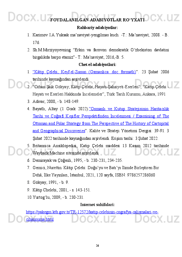 FOYDALANILGAN ADABIYOTLAR RO‘YXATI
Rahbariy adabiyotlar:
1. Karimov I.A.Yuksak ma’naviyat-yengilmas kuch. -T.:  Ma’naviyat, 2008. -  B.
176.
2. Sh.M.Mirziyoyevning   “Erkin   va   farovon   demokratik   O zbekiston   davlatiniʻ
birgalikda barpo etamiz”- T.: Ma’naviyat, 2016,-B. 5. 
Chet el adabiyotlari:
1. “Kâtip   Çelebi,   Ke f-el-Zunun   (Osmanlica   .doc   formatli)	
ș    ” .   23   Şubat   2006
tarihinde  kaynağından  arşivlendi.
2. “Orhan Şaik Gökyay; Kâtip Çelebi, Hayatı-Şahsiyeti-Eserleri” , “Katip Çelebi -
Hayatı ve Eserleri Hakkında İncelemeler”, Türk Tarih Kurumu, Ankara, 1991
3. Adivar, 2000, - b. 148-149.
4. Bayatlı,   Altay   (1   Ocak   2022). ”Osmanlı   ve   Kutup   Stratejisinin   Haritacılık
Tarihi   ve   Coğrafi   Keşifler   Perspektifinden   İncelenmesi   /   Examining   of   The
Ottoman and Polar Strategy from The Perspective of The History of Cartopital
and   Geographical   Discoveries ” .   Kalite   ve   Strateji   Yönetimi   Dergisi:   39-91.   3
Şubat 2022 tarihinde kaynağından  arşivlendi . Erişim tarihi: 3 Şubat 2022 .
5. Britannica   Ansiklopedisi,   Katip   Çelebi   maddesi   13   Kasım   2012   tarihinde
Wayback Machine  sitesinde  arşivlendi
6. Demirayak va Çöğenli, 1995, - b. 230-231, 234-235.
7. Gemici, Nurettin. Kâtip Çelebi: Doğu’yu ve Batı’yı İlimde Birleştiren Bir 
Dehâ, İlke Yayınları,   İstanbul, 2021, 120 sayfa, ISBN: 9786257286060
8. Gökyay, 1991, - b. 9.
9. Kâtip Chelebi, 2001, - s. 143-151.
10. Yurtog lu, 2009, - b. 230-231.	
ʻ
Internet sahifalari:
https://yakegm.ktb.gov.tr/TR-12572/katip-celebinin-cografya-calismalari-ve-
cihannuma.html
26 