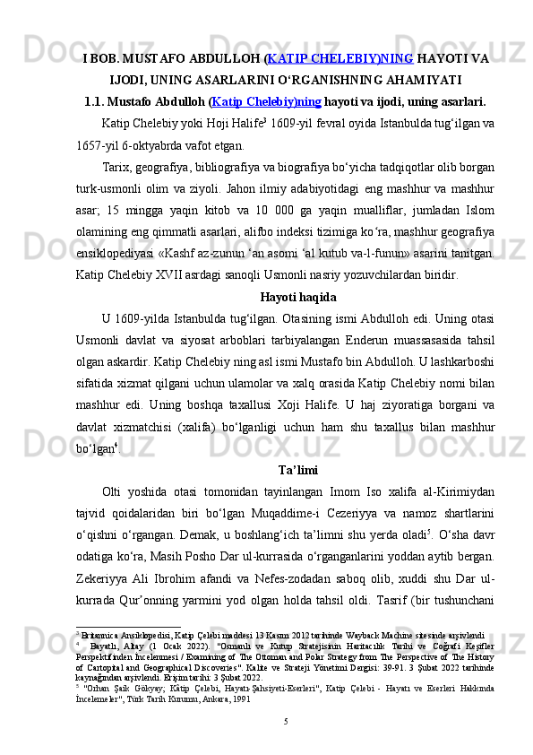 I BOB.  MUSTAFO ABDULLOH ( KATIP CHELEBIY)NING  HAYOTI VA
IJODI , UNING ASARLARINI O‘RGANISHNING  AHAMIYATI
1.1.  Mustafo Abdulloh ( Katip Chelebiy)ning  hayoti va ijodi , uning asarlari.
Katip Chelebiy yoki Hoji Halife 3
 1609-yil fevral oyida Istanbulda tug‘ilgan va
1657-yil 6-oktyabrda vafot etgan. 
Tarix, geografiya, bibliografiya va biografiya bo‘yicha tadqiqotlar olib borgan
turk-usmonli   olim   va   ziyoli.   Jahon   ilmiy   adabiyotidagi   eng   mashhur   va   mashhur
asar;   15   mingga   yaqin   kitob   va   10   000   ga   yaqin   mualliflar,   jumladan   Islom
olamining eng qimmatli asarlari, alifbo indeksi tizimiga ko ra, mashhur geografiyaʻ
ensiklopediyasi   «Kashf az-zunun ‘an asomi ‘al kutub va-l-funun» asari ni tanitgan.
Katip Chelebiy XVII asrdagi sanoqli Usmonli nasriy yozuvchilardan biridir.
Hayoti haqida
U 1609-yilda Istanbulda tug‘ilgan. Otasining ismi Abdulloh edi. Uning otasi
Usmonli   davlat   va   siyosat   arboblari   tarbiyalangan   Enderun   muassasasida   tahsil
olgan askardir. Katip Chelebiy ning asl ismi Mustafo bin Abdulloh. U lashkarboshi
sifatida xizmat qilgani uchun ulamolar va xalq orasida Katip Chelebiy nomi bilan
mashhur   edi.   Uning   boshqa   taxallusi   Xoji   Halife.   U   haj   ziyoratiga   borgani   va
davlat   xizmatchisi   (xalifa)   bo‘lganligi   uchun   ham   shu   taxallus   bilan   mashhur
bo‘lgan 4
.
Ta’limi
Olti   yoshida   otasi   tomonidan   tayinlangan   Imom   Iso   xalifa   al-Kirimiydan
tajvid   qoidalaridan   biri   bo‘lgan   Muqaddime-i   Cezeriyya   va   namoz   shartlarini
o‘qishni  o‘rgangan.  Demak,  u  boshlang‘ich ta’limni  shu  yerda  oladi 5
. O‘sha  davr
odatiga ko‘ra, Masih Posho Dar ul-kurrasida o‘rganganlarini yoddan aytib bergan.
Zekeriyya   Ali   Ibrohim   afandi   va   Nefes-zodadan   saboq   olib,   xuddi   shu   Dar   ul-
kurrada   Qur onning   yarmini   yod   olgan   holda   tahsil   oldi.   Tasrif   (bir   tushunchani	
ʼ
3
 Britannica Ansiklopedisi,  Katip Çelebi maddesi  13 Kasım 2012 tarihinde  Wayback Machine  sitesinde  arşivlendi
4
    Bayatlı,   Altay   (1   Ocak   2022).   "Osmanlı   ve   Kutup   Stratejisinin   Haritacılık   Tarihi   ve   Coğrafi   Keşifler
Perspektifinden İncelenmesi / Examining of The Ottoman and Polar Strategy from The Perspective of The History
of   Cartopital   and   Geographical   Discoveries" .   Kalite   ve   Strateji   Yönetimi   Dergisi:   39-91.   3   Şubat   2022   tarihinde
kaynağından  arşivlendi . Erişim tarihi: 3 Şubat 2022 .
5
  "Orhan   Şaik   Gökyay;   Kâtip   Çelebi,   Hayatı-Şahsiyeti-Eserleri" ,   Katip   Çelebi   -   Hayatı   ve   Eserleri   Hakkında
İncelemeler", Türk Tarih Kurumu, Ankara, 1991
5 
