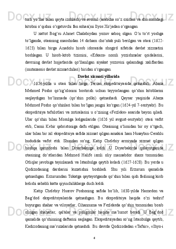 turli yo‘llar bilan qayta izohlash) va avomil (arabcha so‘z oxirlari va shu nomdagi
kitobni o‘qishni o‘rgatuvchi fan sohasi)ni Ilyos Xo‘jadan o‘rgangan.
U   xattot   Bog‘ru   Ahmet   Chalabiydan   yozuv   saboq   olgan.   O n   to rt   yoshgaʻ ʻ
to lganda,   otasining   maoshidan   14   dirham   cho ntak   puli   berilgan   va   otasi   (1622-	
ʻ ʻ
1623)   bilan   birga   Anadolu   hisob   idorasida   shogird   sifatida   davlat   xizmatini
boshlagan.   U   hisob-kitob   tizimini,   «Erkam»   nomli   yozishmalar   qoidalarini,
davrning   davlat   hujjatlarida   qo‘llanilgan   siyakat   yozuvini   qalamdagi   xaliflardan
(mutaxassis davlat xizmatchilari) biridan o‘rgangan.
Davlat xizmati yillarida
1624-yilda   u   otasi   bilan   birga   Tercan   ekspeditsiyasida   qatnashib,   Abaza
Mehmed   Posho   qo zg olonini   bostirish   uchun   tayyorlangan   qo shin   kitoblarini	
ʻ ʻ ʻ
saqlaydigan   bo linmada   (qo shin   polki)   qatnashadi.   Qaysar   yaqinida   Abaza	
ʻ ʻ
Mehmed Posho qo shinlari bilan bo lgan jangni ko rgan (1624-yil 7-sentyabr). Bu	
ʻ ʻ ʻ
ekspeditsiya  tafsilotlari   va  xotiralarini   u  o zining  «Fezleke»   asarida  bayon  qiladi.	
ʻ
Ular   qo‘shin   bilan   Mosulga   kelganlarida   (1626   yil   avgust-sentyabr)   otasi   vafot
etib,   Camii   Kebir   qabristoniga   dafn   etilgan.   Otasining   o‘limidan   bir   oy   o‘tgach,
ular bilan bir xil ekspeditsiya safida xizmat qilgan amakisi ham Nusaybin-Cerahlu
hududida   vafot   etdi.   Shundan   so‘ng,   Katip   Chelebiy   armiyada   xizmat   qilgan
boshqa   qarindoshi   bilan   Diyarbakirga   keldi.   U   Diyarbakirda   qolayotganida
otasining   do stlaridan   Mehmed   Halife   ismli   oliy   mansabdor   shaxs   tomonidan	
ʻ
Otliqlar javobiga tayinlanadi va Istanbulga qaytib keladi (1627-1628). Bu yerda u
Qodizodaning   darslarini   kuzatishni   boshladi.   Shu   yili   Erzurum   qamalida
qatnashgan. Erzurumdan Tokatga qaytayotganda qo‘shin bilan qish faslining kirib
kelishi sababli katta qiyinchiliklarga duch keldi.
Katip   Chelebiy   Husrov   Poshoning   safida   bo lib,   1630-yilda   Hamedon   va	
ʻ
Bag dod   ekspeditsiyalarida   qatnashgan.   Bu   ekspeditsiya   haqida   o‘zi   tashrif	
ʻ
buyurgan shahar va viloyatlar, Cihannuma va Fezlekeda qo‘shin tomonidan bosib
olingan   shaharlar,   qal'alar   va   poligonlar   haqida   ma’lumot   beradi.   U   Bag‘dod
qamalida qo‘shinning daftarini saqlagan. Ekspeditsiyadan so‘ng Istanbulga qaytib,
Kadizodaning ma’ruzalarida qatnashdi. Bu davrda Qodizodadan «Tafsir», «Ihyo-i
6 