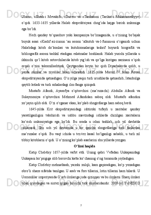 Ulum»,   «Sherh-i   Mevakif»,   «Durer»   va   «Tarikat»ni   (Tarikat-i   Muhammediyye)
o qidi.   1633-1635   yillarda   Halab   ekspeditsiyasi   chog‘ida   hajga   borish   imkonigaʻ
ega bo‘ldi.
Hech   qanday   to‘qnashuv   yoki   kampaniya   bo‘lmaganida,   u   o‘zining   bo‘lajak
buyuk   asari   «Kashf   az-zunun   ‘an   asomi   ‘alkutub   va-l-funun»ni   o‘rganish   uchun
Halabdagi   kitob   do‘konlari   va   kutubxonalariga   tashrif   buyurdi   biografik   va
bibliografik asosni tashkil etadigan eslatmalar boshlandi. Halab yurishi yillarida u
ikkinchi qo l kitob sotuvchilarida kitob yig ish va qo lga kiritgan xazinani  o qish	
ʻ ʻ ʻ ʻ
orqali   o zini   takomillashtirdi.   Qaytgandan   keyin   bir   qish   Diyarbakirda   qolib,   u	
ʻ
yerda   olimlar   va   ziyolilar   bilan   uchrashdi.   1635-yilda   Murod   IV   bilan   Revan
ekspeditsiyasida qatnashgan. O‘n yilga yaqin turli urushlarda qatnashib, Istanbulga
qaytib keladi va turli sohalardagi ilm-fanga qiziqadi.
Mustafo   Afandi,   Ayasofya   o‘qituvchisi   (ma’ruzachi)   Abdulla   Afandi   va
Sulaymoniya   o‘qituvchisi   Mehmed   Afandidan   saboq   oldi.   Mustafo   afandini
xo‘jayin qilib oldi. O‘zi o‘rganar ekan, ko‘plab shogirdlarga ham saboq berdi.
1645-yilda   Krit   ekspeditsiyasidagi   ishtiroki   tufayli   u   xaritalar   qanday
yaratilganligini   tekshirish   va   ushbu   mavzudagi   ishlarda   chizilgan   xaritalarni
ko‘rish   imkoniyatiga   ega   bo‘ldi.   Bu   orada   u   ishni   tashlab,   uch   yil   davlatda
ishlamadi.   Shu   uch   yil   davomida   u   bir   qancha   shogirdlariga   turli   fanlardan
ma’ruzalar   o‘qidi.   Bu   vaqt   ichida   u   tez-tez   kasal   bo‘lganligi   sababli,   u   turli   xil
tibbiy kitoblarni o‘qidi. U o‘zining ko‘plab asarlarini shu yillarda yozgan.
O‘limi haqida
Katip   Chelebiy   1657-yilda   vafot   etdi.   Uning   qabri   Vefadan   Unkapanidagi
Unkapani ko‘prigiga olib boruvchi katta ko‘chaning o‘ng tomonida joylashgan.
Katip Chelebiy mehnatkash, yaxshi  xulqli, kam gapiradigan, ko‘p yozadigan
obro‘li shaxs sifatida tanilgan. U arab va fors tillarini, lotin tillarini ham bilardi. U
Usmonlilar imperiyasida G‘arb ilmlariga juda qiziqqan va bu ilmlarni Sharq ilmlari
bilan qiyoslagan va sintez qilgan birinchi turk olimlaridandir. 2009-yil YuNESKO
7 