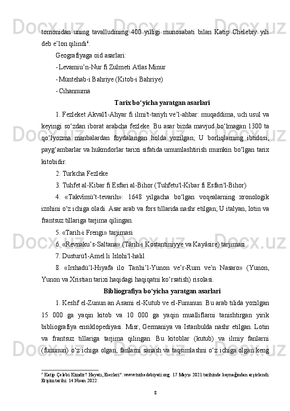 tomonidan   uning   tavalludining   400   yilligi   munosabati   bilan   Katip   Chelebiy   yili
deb e’lon qilindi 6
.
Geografiyaga oid asarlari:
- Levamiu’n-Nur fi Zulmeti Atlas Minur
- Müntehab-i Bahriye (Kitob-i Bahriye)
- Cihannuma
Tarix bo‘yicha yaratgan asarlari
1. Fezleket Akval'l-Ahyar fi ilmi't-tariyh ve’l-ahbar: muqaddima, uch usul va
keyingi so‘zdan iborat arabcha fezleke. Bu asar  bizda mavjud bo‘lmagan 1300 ta
qo‘lyozma   manbalardan   foydalangan   holda   yozilgan;   U   borliqlarning   ibtidosi,
payg‘ambarlar va hukmdorlar tarixi sifatida umumlashtirish mumkin bo‘lgan tarix
kitobidir.
2. Turkcha Fezleke
3. Tuhfet al-Kibar fi Esfari al-Bihor (Tuhfetu'l-Kibar fi Esfari'l-Bihor)
4.   «Takvîmü’t-tevarih»:   1648   yilgacha   bo‘lgan   voqealarning   xronologik
izohini o‘z ichiga oladi. Asar arab va fors tillarida nashr etilgan; U italyan, lotin va
frantsuz tillariga tarjima qilingan.
5. «Tarih-i Frengi» tarjimasi
6. «Revnaku’s-Saltana» (Târih-i Kostantiniyye va Kayâsire) tarjimasi.
7. Dusturü'l-Amel li Islohi'l-halil
8.   «Irshadü’l-Hiyafa   ilo   Tarihi’l-Yunon   ve’r-Rum   ve’n   Nasaro»   (Yunon,
Yunon va Xristian tarixi haqidagi haqiqatni ko‘rsatish) risolasi.
Bibliografiya bo‘yicha yaratgan asarlari
1. Keshf el-Zunun an Asami el-Kutub ve el-Fununun: Bu arab tilida yozilgan
15   000   ga   yaqin   kitob   va   10   000   ga   yaqin   mualliflarni   tanishtirgan   yirik
bibliografiya ensiklopediyasi.  Misr, Germaniya va Istanbulda nashr  etilgan. Lotin
va   frantsuz   tillariga   tarjima   qilingan.   Bu   kitoblar   (kutub)   va   ilmiy   fanlarni
(fununun) o‘z ichiga olgan, fanlarni sanash va taqsimlashni o‘z ichiga olgan keng
6
  Katip Çelebi Kimdir? Hayatı, Eserleri" . www.turkedebiyati.org. 17 Mayıs 2021 tarihinde   kaynağından   arşivlendi.
Erişim tarihi: 14 Nisan 2022.
8 