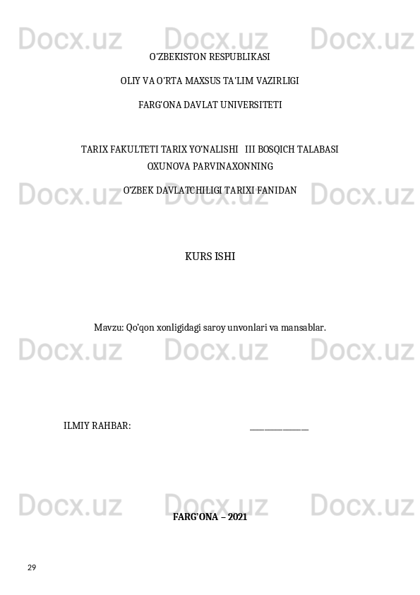 29 O'ZBEKISTON RESPUBLIKASI
OLIY VA O'RTA MAXSUS TA'LIM VAZIRLIGI
FARG'ONA DAVLAT UNIVERSITETI
TARIX FAKULTETI TARIX YO’NALISHI   III BOSQICH TALABASI
OXUNOVA PARVINAXONNING
O’ZBEK DAVLATCHILIGI TARIXI FANIDAN
KURS ISHI
Mavzu: Qo’qon xonligidagi saroy unvonlari va mansablar.
ILMIY RAHBAR:                                                       ________________
FARG’ONA – 2021  