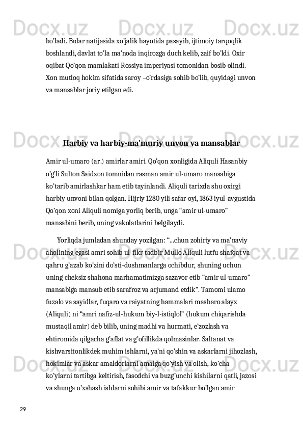 29 bo’ladi. Bular natijasida xo’jalik hayotida pasayib, ijtimoiy tarqoqlik 
boshlandi, davlat to’la ma’noda inqirozga duch kelib, zaif bo’ldi. Oxir 
oqibat Qo’qon mamlakati Rossiya imperiyasi tomonidan bosib olindi. 
Xon mutloq hokim sifatida saroy –o’rdasiga sohib bo’lib, quyidagi unvon
va mansablar joriy etilgan edi. 
Harbiy va harbiy-ma’muriy unvon va mansablar
Amir ul-umaro (ar.) amirlar amiri. Qo’qon xonligida Aliquli Hasanbiy 
o’g’li Sulton Saidxon tomnidan rasman amir ul-umaro mansabiga 
ko’tarib amirlashkar ham etib tayinlandi. Aliquli tarixda shu oxirgi 
harbiy unvoni bilan qolgan. Hijriy 1280 yili safar oyi, 1863 iyul-avgustida
Qo’qon xoni Aliquli nomiga yorliq berib, unga “amir ul-umaro” 
mansabini berib, uning vakolatlarini belgilaydi.
        Yorliqda jumladan shunday yozilgan: “...chun zohiriy va ma’naviy 
aholining egasi amri sohib ul-fikr tadbir Mullo Aliquli lutfu shafqat va 
qahru g’azab ko’zini do’sti-dushmanlarga ochibdur, shuning uchun 
uning cheksiz shahona marhamatimizga sazavor etib “amir ul-umaro” 
mansabiga mansub etib sarafroz va arjumand etdik”. Tamomi ulamo 
fuzalo va sayidlar, fuqaro va raiyatning hammalari masharo alayx 
(Aliquli) ni “amri nafiz-ul-hukum biy-l-istiqlol” (hukum chiqarishda 
mustaqil amir) deb bilib, uning madhi va hurmati, e’zozlash va 
ehtiromida qilgacha g’aflat va g’ofillikda qolmasinlar. Saltanat va 
kishvarsitonlikdek muhim ishlarni, ya’ni qo’shin va askarlarni jihozlash,
hokimlar va askar amaldorlarni amalga qo’yish va olish, ko’cha 
ko’ylarni tartibga keltirish, fasodchi va buzg’unchi kishilarni qatli, jazosi
va shunga o’xshash ishlarni sohibi amir va tafakkur bo’lgan amir  