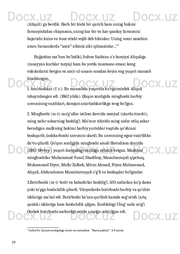 29 (Aliquli) ga berdik. Hech bir kishi bir qarich ham uning hukmi 
farmoyishidan chiqmasin, uning har bir va har qanday farmonini 
bajarishi lozim va itoat etishi vojib deb bilsinlar. Uning nomi nasabini 
amru farmonlarda “amir” sifatsiz zikr qilmasinlar...” 1
 
        Hujjatdan ma’lum bo’ladiki, Sulton Saidxon o’z homiysi Aliquliga 
(muayyan kuchlar tazyiqi ham bu yerda mustasno emas) keng 
vakolatlarni bergan va amir ul-umaro xondan keyin eng yuqori mansab 
hisoblangan.
1. Amirlashkar (f.-t.). Bu mansabda yuqorida ko’rgaimizdek Aliquli 
tshayinlangan edi. (1862 yilda). Qhqon xonligida mingboshi harbiy 
unvonining vazifalari, darajasi amirlashkarlikga teng bo’lgan. 
2. Mingboshi (m-t)-mo’g’ullar istilosi davrida mavjud (ularda:timchi), 
ming nafar askarning boshlig’i. Ma’mur sifatida ming nafar otliq askar 
beradigan mulkning hokimi harbiy yurishlar vaqtida qo’shinni 
boshqarib, lashkarboshi unvonini olardi. Bu unvonning egasi vazirlikka 
da’vo qilardi. Qo’qon xonligida mingboshi amali Sheralixon davrida 
(1842-1844yy.) yuqori darajadagi vazifaga aylanib ketgan. Mashhur 
mingboshilar Muhammad Yusuf, Shodiboy, Musulmonquli qipchoq, 
Muhammad Diyor, Mullo Xolbek, Mirzo Ahmad, Niyoz Muhammad, 
Aliquli, Abdurahmon Musulmronquli o’g’li va boshqalar bo’lganlar. 
3.Botirboshi (m-t) botir va bahodirlar boshlig’i. 500 nafardan ko’p dasta 
yoki to’pga boshchilik qilardi. Viloyatlarda botirboshi harbiy va qo’shin 
ishlariga ma’sul edi. Botirboshi ba’zan qurilish hamda sug’orish (ariq 
qazish) ishlariga ham boshchilik qilgan. Xonlikdagi Ulug’ nahr arig’i 
Otabek botirboshi sarkorligi ostida amalga oshirilgan edi.
1
 Vohid Sh. Qo’qon xonligidagi unvon va mansablar. “Sharq yulduzi”, 3-4-sonlar  