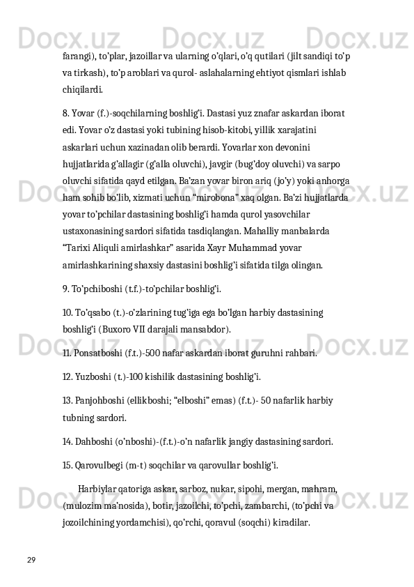 29 farangi), to’plar, jazoillar va ularning o’qlari, o’q qutilari (jilt sandiqi to’p
va tirkash), to’p aroblari va qurol- aslahalarning ehtiyot qismlari ishlab 
chiqilardi.
8. Yovar (f.)-soqchilarning boshlig’i. Dastasi yuz znafar askardan iborat 
edi. Yovar o’z dastasi yoki tubining hisob-kitobi, yillik xarajatini 
askarlari uchun xazinadan olib berardi. Yovarlar xon devonini 
hujjatlarida g’allagir (g’alla oluvchi), javgir (bug’doy oluvchi) va sarpo 
oluvchi sifatida qayd etilgan. Ba’zan yovar biron ariq (jo’y) yoki anhorga
ham sohib bo’lib, xizmati uchun “mirobona” xaq olgan. Ba’zi hujjatlarda 
yovar to’pchilar dastasining boshlig’i hamda qurol yasovchilar 
ustaxonasining sardori sifatida tasdiqlangan. Mahalliy manbalarda 
“Tarixi Aliquli amirlashkar” asarida Xayr Muhammad yovar 
amirlashkarining shaxsiy dastasini boshlig’i sifatida tilga olingan.
9. To’pchiboshi (t.f.)-to’pchilar boshlig’i.
10. To’qsabo (t.)-o’zlarining tug’iga ega bo’lgan harbiy dastasining 
boshlig’i (Buxoro VII darajali mansabdor).
11. Ponsatboshi (f.t.)-500 nafar askardan iborat guruhni rahbari. 
12. Yuzboshi (t.)-100 kishilik dastasining boshlig’i.
13. Panjohboshi (ellikboshi; “elboshi” emas) (f.t.)- 50 nafarlik harbiy 
tubning sardori.
14. Dahboshi (o’nboshi)-(f.t.)-o’n nafarlik jangiy dastasining sardori.
15. Qarovulbegi (m-t) soqchilar va qarovullar boshlig’i.
        Harbiylar qatoriga askar, sarboz, nukar, sipohi, mergan, mahram, 
(mulozim ma’nosida), botir, jazoilchi, to’pchi, zambarchi, (to’pchi va 
jozoilchining yordamchisi), qo’rchi, qoravul (soqchi) kiradilar.  