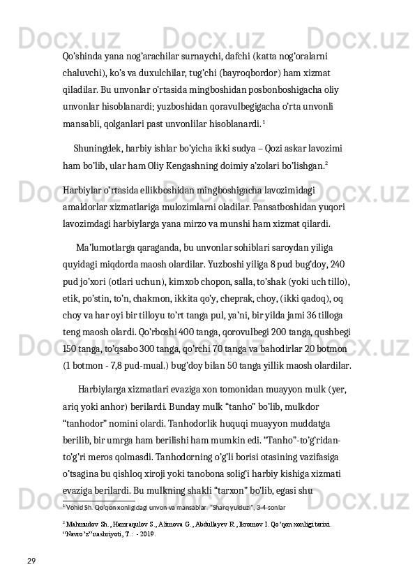 29 Qo’shinda yana nog’arachilar surnaychi, dafchi (katta nog’oralarni 
chaluvchi), ko’s va duxulchilar, tug’chi (bayroqbordor) ham xizmat 
qiladilar. Bu unvonlar o’rtasida mingboshidan posbonboshigacha oliy 
unvonlar hisoblanardi; yuzboshidan qoravulbegigacha o’rta unvonli 
mansabli, qolganlari past unvonlilar hisoblanardi. 1
  
      Shuningdek, harbiy ishlar bo’yicha ikki sudya – Qozi askar lavozimi 
ham bo’lib, ular ham Oliy Kengashning doimiy a’zolari bo’lishgan. 2
 
Harbiylar o’rtasida ellikboshidan mingboshigacha lavozimidagi 
amaldorlar xizmatlariga mulozimlarni oladilar. Pansatboshidan yuqori 
lavozimdagi harbiylarga yana mirzo va munshi ham xizmat qilardi. 
       Ma’lumotlarga qaraganda, bu unvonlar sohiblari saroydan yiliga 
quyidagi miqdorda maosh olardilar. Yuzboshi yiliga 8 pud bug’doy, 240 
pud jo’xori (otlari uchun), kimxob chopon, salla, to’shak (yoki uch tillo), 
etik, po’stin, to’n, chakmon, ikkita qo’y, cheprak, choy, (ikki qadoq), oq 
choy va har oyi bir tilloyu to’rt tanga pul, ya’ni, bir yilda jami 36 tilloga 
teng maosh olardi. Qo’rboshi 400 tanga, qorovulbegi 200 tanga, qushbegi
150 tanga, to’qsabo 300 tanga, qo’rchi 70 tanga va bahodirlar 20 botmon 
(1 botmon - 7,8 pud-mual.) bug’doy bilan 50 tanga yillik maosh olardilar.
        Harbiylarga xizmatlari evaziga xon tomonidan muayyon mulk (yer, 
ariq yoki anhor) berilardi. Bunday mulk “tanho” bo’lib, mulkdor 
“tanhodor” nomini olardi. Tanhodorlik huquqi muayyon muddatga 
berilib, bir umrga ham berilishi ham mumkin edi. “Tanho”-to’g’ridan-
to’g’ri meros qolmasdi. Tanhodorning o’g’li borisi otasining vazifasiga 
o’tsagina bu qishloq xiroji yoki tanobona solig’i harbiy kishiga xizmati 
evaziga berilardi. Bu mulkning shakli “tarxon” bo’lib, egasi shu 
1
 Vohid Sh. Qo’qon xonligidagi unvon va mansablar. “Sharq yulduzi”, 3-4-sonlar
2
  Mahmudov Sh., Hamraqulov S., Alimova G., Abdullayev R., Ikromov I. Qo’qon xonligi tarixi. 
“Navro’z ”  nashriyoti ,  T .:  - 2019. 