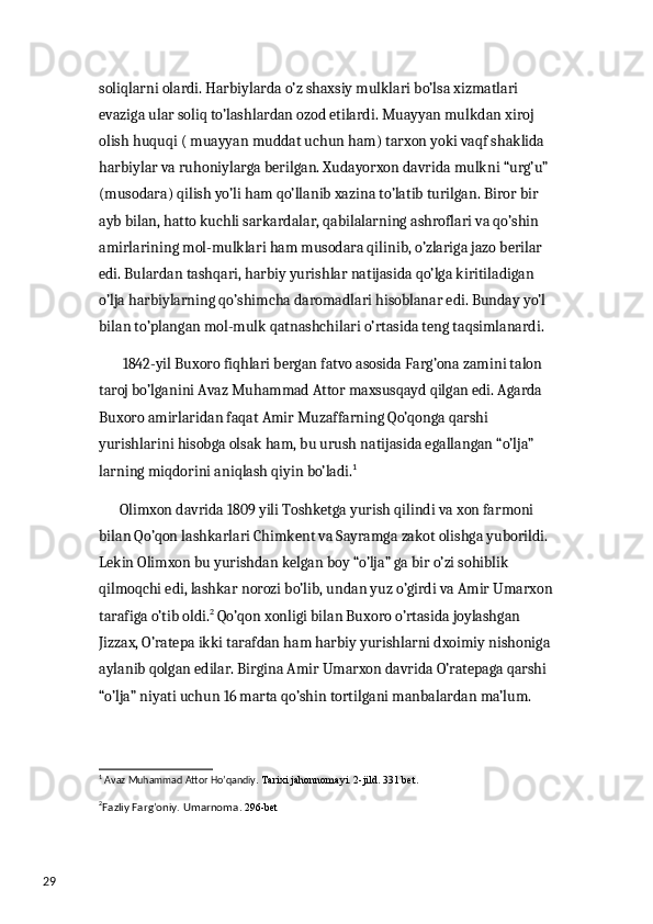 29 soliqlarni olardi. Harbiylarda o’z shaxsiy mulklari bo’lsa xizmatlari 
evaziga ular soliq to’lashlardan ozod etilardi. Muayyan mulkdan xiroj 
olish huquqi ( muayyan muddat uchun ham) tarxon yoki vaqf shaklida 
harbiylar va ruhoniylarga berilgan. Xudayorxon davrida mulkni “urg’u” 
(musodara) qilish yo’li ham qo’llanib xazina to’latib turilgan. Biror bir 
ayb bilan, hatto kuchli sarkardalar, qabilalarning ashroflari va qo’shin 
amirlarining mol-mulklari ham musodara qilinib, o’zlariga jazo berilar 
edi. Bulardan tashqari, harbiy yurishlar natijasida qo’lga kiritiladigan 
o’lja harbiylarning qo’shimcha daromadlari hisoblanar edi. Bunday yo’l 
bilan to’plangan mol-mulk qatnashchilari o’rtasida teng taqsimlanardi. 
        1842-yil Buxoro fiqhlari bergan fatvo asosida Farg’ona zamini talon 
taroj bo’lganini Avaz Muhammad Attor maxsusqayd qilgan edi. Agarda 
Buxoro amirlaridan faqat Amir Muzaffarning Qo’qonga qarshi 
yurishlarini hisobga olsak ham, bu urush natijasida egallangan “o’lja” 
larning miqdorini aniqlash qiyin bo’ladi. 1
  
       Olimxon davrida 1809 yili Toshketga yurish qilindi va xon farmoni 
bilan Qo’qon lashkarlari Chimkent va Sayramga zakot olishga yuborildi. 
Lekin Olimxon bu yurishdan kelgan boy “o’lja” ga bir o’zi sohiblik 
qilmoqchi edi, lashkar norozi bo’lib, undan yuz o’girdi va Amir Umarxon
tarafiga o’tib oldi. 2
 Qo’qon xonligi bilan Buxoro o’rtasida joylashgan 
Jizzax, O’ratepa ikki tarafdan ham harbiy yurishlarni dxoimiy nishoniga 
aylanib qolgan edilar. Birgina Amir Umarxon davrida O’ratepaga qarshi 
“o’lja” niyati uchun 16 marta qo’shin tortilgani manbalardan ma’lum. 
1
 Avaz Muhammad Attor Ho’qandiy .  Та rixi jahonnomayi. 2-jild. 331 bet.
2
Fazliy Farg’oniy. Umarnoma . 296-bet 