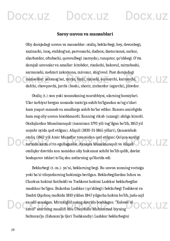 29 Saroy unvon va mansablari 
Oliy darajadagi unvon va mansablar: otaliq, beklarbegi, bey, devonbegi, 
xazinachi, inoq, eishkog’asi, parvonachi, dadxox, dasturxonsi, sarkor, 
sharbatdor, oftobachi, qorovulbegi (saroyda), tunqator, qo’shbegi. O’rta 
darajali unvonlar va amallar: kitobdor, risolachi, bakovul, mirzaboshi, 
sarmunshi, mehtari zakotxona, miroxur, shig’ovul. Past darajadagi 
mansablar: salomog’asi, mirzo, fayzi, munshi, surnaychi, karnaychi, 
dafchi, chovquvchi, jarchi (bosh), shotir, zinbardor (egarchi), jilovdor. 
        Otaliq (t.)-xon yoki xonzodaning murabbiysi, ularning homiylari. 
Ular tarbiyat bergan xonzoda taxto’ga sohib bo’lgandan so’ng o’zlari 
ham yuqori mansab va amallarga sohib bo’lar edilar. Buxoro amirligida 
ham eng oliy unvon hisoblanardi. Xonning rikob (uzangi) ahliga kirardi.
Otaliqlardan Musulmonquli (taxminan 1792 yili tug’ilgan bo’lib, 1852 yil 
noyabr oyida qatl etilgan). Aliquli (1830-31-1865 yillari), Qanoatshoh 
otaliq (1862 yili Amir Muzaffar tomonidan qatl etilgan) Qo’qon xonligi 
tarixida katta o’rin egallaganlar. Ayniqsa Musulmonquli va Aliquli 
otaliqlar davrida xon nomidan oliy hukumat sohibi bo’lib qolib, davlat 
boshqaruv ishlari to’liq shu zotlarning qo’llarida edi. 
        Beklarbegi (t.-m.)- ya’ni, beklarning begi. Bu unvon xonning vorisiga
yoki ba’zi viloyatlarning hokimiga berilgan. Beklarbegilardan Isfara va 
Chorkux hokimi Sotiboldi va Toshkent hokimi Lashkar beklarbegilar 
mashhur bo’lgan. Bulardan Lashkar (qo’shbegi) beklarbegi Toshkent va 
Dashti Qipchoq mulkida 1810 yildan 1847 yilgacha hokim bo’lib, juda oqil
va odil sanalgan. Mirzoligini uning davrida boshlagan. “Xulosot ul-
axvol” asarining muallifi Abu Ubaydullo Muhammad biyning 
Sultonxo’ja (Eshonxo’ja Qori Toshkandiy) Lashkar beklarbegini  