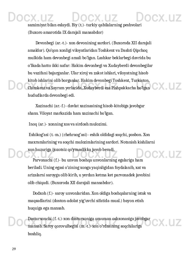 29 samimiyat bilan eslaydi. Biy (t.)- turkiy qabilalarning peshvolari 
(Buxoro amarotida IX darajali mansabdor) 
         Devonbegi (ar.-t.)- xon devonining sardori. (Buxoroda XII darajali 
amaldor). Qo’qon xonligi viloyatlaridan Toshkent va Dashti Qipchoq 
mulkida ham devonbegi amali bo’lgan. Lashkar beklarbegi davrida bu 
o’lkada hatto ikki nafar: Hakim devonbegi va Xudayberdi devonbegilar 
bu vazifani bajarganlar. Ular xiroj va zakot ishlari, viloyatning hisob 
kitob ishlarini olib borganlar. Hakim devonbegi Toshkent, Turkiston, 
Chimkent va Sayram yerlarida, Xudayberdi esa Pishpakkacha bo’lgan 
hududlarda devonbegi edi.
         Xazinachi (ar.-f.)- davlat xazinasining hisob-kitobiga javobgar 
shaxs. Viloyat markazida ham xazinachi bo’lgan.
  Inoq (ar.)- xonning xos va sirdosh mulozimi. 
  Eshikog’asi (t.-m.) (chehraog’asi)- eshik oldidagi soqchi, posbon. Xon 
maxramlarining va soqchi mulozimlarining sardori. Notanish kishilarni 
xon huzuriga ijozotsiz qo’ymaslikka javob beradi. 
      Parvonachi (f.)- bu unvon boshqa unvonlarning egalariga ham 
beriladi. Uning egasi o’zining xonga yaqinligidan foydalanib, xat va 
arizalarni saroyga olib kirib, u yerdan ketma ket parvonadek javobini 
olib chiqadi. (Buxoroda XII darajali mansabdor). 
      Dodxoh (f.)- saroy unvonlaridan. Xon oldiga boshqalarning istak va 
maqsadlarini (doston-adolat yig’uvchi sifatida-mual.) bayon etish 
huquiga ega mansab. 
Dasturxonchi (f.-t.)-xon dasturxoniga umuman oshxonasiga javobgar 
mansab. Saroy qorovulbegisi (m.-t.)-xon o’rdasining soqchilariga 
boshliq. 