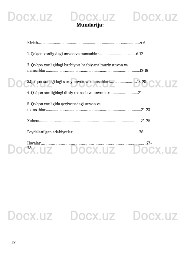 29 Mundarija:
Kirish…………………………………………………………………………………....4-6
1 .  Qo’qon xonligidagi unvon va mansablar…………………………......6-12
2. Qo’qon xonligidagi harbiy va harbiy-ma’muriy unvon va 
mansablar……………………………………………………………………………..12-18 
3.Qo’qon xonligidagi saroy unvon va mansablari……………………..18-20
4. Qo’qon xonligidagi diniy mansab va unvonlar………………………21
5. Qo’qon xonligida qozixonadagi unvon va 
mansablar………………………………………………………………………………21-23 
Xulosa……………………………………………………………………………………24-25
Foydalanilgan adabiyotlar………………………………………………………26
Ilovalar ………………………………………………………………………………… ..27-
28 