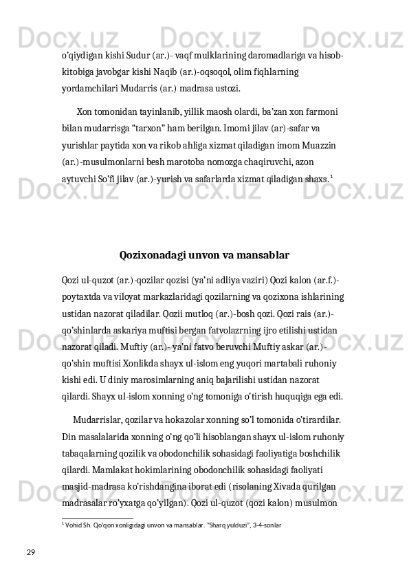 29 o’qiydigan kishi Sudur (ar.)- vaqf mulklarining daromadlariga va hisob-
kitobiga javobgar kishi Naqib (ar.)-oqsoqol, olim fiqhlarning 
yordamchilari Mudarris (ar.) madrasa ustozi. 
        Xon tomonidan tayinlanib, yillik maosh olardi, ba’zan xon farmoni 
bilan mudarrisga “tarxon” ham berilgan. Imomi jilav (ar)-safar va 
yurishlar paytida xon va rikob ahliga xizmat qiladigan imom Muazzin 
(ar.)-musulmonlarni besh marotoba nomozga chaqiruvchi, azon 
aytuvchi So’fi jilav (ar.)-yurish va safarlarda xizmat qiladigan shaxs. 1
Qozixonadagi unvon va mansablar
Qozi ul-quzot (ar.)-qozilar qozisi (ya’ni adliya vaziri) Qozi kalon (ar.f.)- 
poytaxtda va viloyat markazlaridagi qozilarning va qozixona ishlarining 
ustidan nazorat qiladilar. Qozii mutloq (ar.)-bosh qozi. Qozi rais (ar.)-
qo’shinlarda askariya muftisi bergan fatvolazrning ijro etilishi ustidan 
nazorat qiladi. Muftiy (ar.)- ya’ni fatvo beruvchi Muftiy askar (ar.)-
qo’shin muftisi Xonlikda shayx ul-islom eng yuqori martabali ruhoniy 
kishi edi. U diniy marosimlarning aniq bajarilishi ustidan nazorat 
qilardi. Shayx ul-islom xonning o’ng tomoniga o’tirish huquqiga ega edi. 
      Mudarrislar, qozilar va hokazolar xonning so’l tomonida o’tirardilar. 
Din masalalarida xonning o’ng qo’li hisoblangan shayx ul-islom ruhoniy 
tabaqalarning qozilik va obodonchilik sohasidagi faoliyatiga boshchilik 
qilardi. Mamlakat hokimlarining obodonchilik sohasidagi faoliyati 
masjid-madrasa ko’rishdangina iborat edi (risolaning Xivada qurilgan 
madrasalar ro’yxatga qo’yilgan). Qozi ul-quzot (qozi kalon) musulmon 
1
 Vohid Sh. Qo’qon xonligidagi unvon va mansablar. “Sharq yulduzi”, 3-4-sonlar 