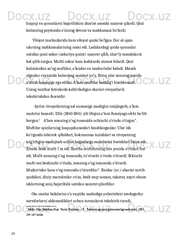 29 huquqi va qonunlarni bajarilishini shariat asosida nazorat qilardi. Qozi 
kalonning poytaxtda o’zining devoni va mahkamasi bo’lardi. 
        Viloyat markazlarida ham viloyat qozisi bo’lgan. Dor ul-qazo 
ularning mahkamalarining nomi edi. Lashkardagi qoida-qonunlar 
ustidan qozii askar (askariya qozisi) nazorat qilib, shar’iy masalalarni 
hal qilib turgan. Muftii askar ham lashkarda xizmat kilardi. Qozi 
kalonlardan so’ng muftilar, a’lamlar va mudarrislar keladi. Maosh 
olganlar ruyxatida bularning nomlari yo’q. Biroq ular xonning yonida 
o’tirish huquqiga ega edilar. A’lam-muftilar boshlig’i hisoblanardi. 
Uning vazifasi fatvolarda keltiriladigan shariat rivoyatlariii 
tekshirishdan iboratdir.
          Ayrim rivoyatlarning asl nusxasiga mosligini aniqlagach, a’lam 
muhrini bosardi. 1256 (1840-1841) yili Otajon a’lam Rossiyaga elchi bo’lib
borgan. 1
    A’lam xonning o’ng tomonida uchinchi o’rinda o’tirgan". 
Muftilar-qozilarning huquqshunoslari hisoblanganlar. Ular ish 
ko’rganda ishtirok qilishlari, hukmnoma tuzishlari va rivoyatning 
to’g’riligini tasdiqlash uchun hujjatlarga muhrlarini bosishlari lozim edi.
Xivada bosh mufti 7 ta edi. Barcha muftilarning xon yonida o’rinlari bor 
edi. Mufti xonning o’ng tomonida, to’rtinchi o’rinda o’tirardi. Ikkinchi 
mufti esa beshinchi o’rinda, xonning o’ng tomonida o’tirardi. 
Mudarrislar ham o’ng tomonda o’tirardilar". Raislar (ar.)-shariat tartib-
qoidalari, diniy marosimlar-ro’za, besh vaqt nomoz, tahorat, xayri-ehson
ishlarining aniq bajarilishi ustidan nazorat qilardilar. 
       Ota-onalar bolalarini o’z vaqtida maktabga yuborishini savdogarlar 
xarvdorlarni aldamasliklari uchun tarozularni tekshirib turadi, 
1
  М ullo Olim Mahdum Hoji.  Та rixi Turkiston. – Т .:  Т urkiston general-gubernatorligi nashriyoti, 1995, 
164-165 betlar. 