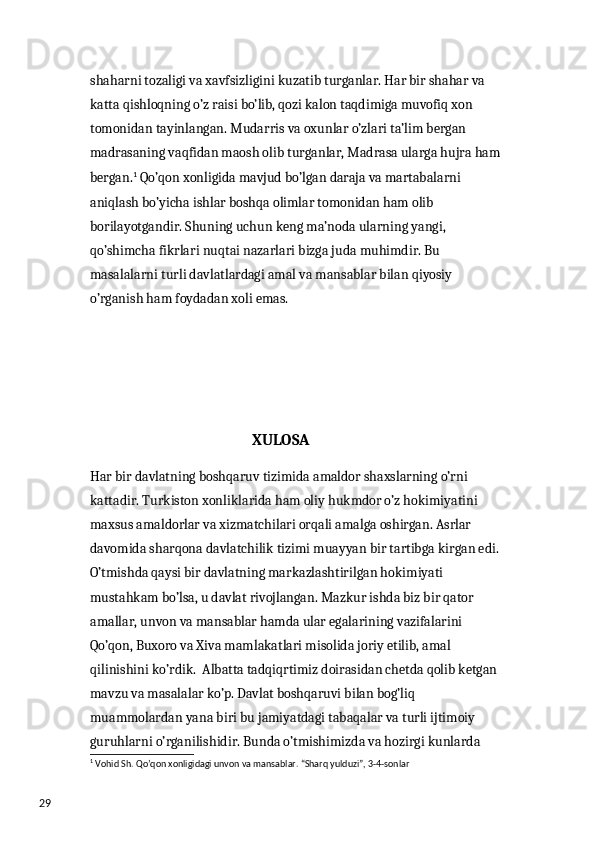 29 shaharni tozaligi va xavfsizligini kuzatib turganlar. Har bir shahar va 
katta qishloqning o’z raisi bo’lib, qozi kalon taqdimiga muvofiq xon 
tomonidan tayinlangan. Mudarris va oxunlar o’zlari ta’lim bergan 
madrasaning vaqfidan maosh olib turganlar, Madrasa ularga hujra ham 
bergan. 1
 Qo’qon xonligida mavjud bo’lgan daraja va martabalarni 
aniqlash bo’yicha ishlar boshqa olimlar tomonidan ham olib 
borilayotgandir. Shuning uchun keng ma’noda ularning yangi, 
qo’shimcha fikrlari nuqtai nazarlari bizga juda muhimdir. Bu 
masalalarni turli davlatlardagi amal va mansablar bilan qiyosiy 
o’rganish ham foydadan xoli emas.
                                               XULOSA
Har bir davlatning boshqaruv tizimida amaldor shaxslarning o’rni 
kattadir. Turkiston xonliklarida ham oliy hukmdor o’z hokimiyatini 
maxsus amaldorlar va xizmatchilari orqali amalga oshirgan. Asrlar 
davomida sharqona davlatchilik tizimi muayyan bir tartibga kirgan edi. 
O’tmishda qaysi bir davlatning markazlashtirilgan hokimiyati 
mustahkam bo’lsa, u davlat rivojlangan. Mazkur ishda biz bir qator 
amallar, unvon va mansablar hamda ular egalarining vazifalarini 
Qo’qon, Buxoro va Xiva mamlakatlari misolida joriy etilib, amal 
qilinishini ko’rdik.  Albatta tadqiqrtimiz doirasidan chetda qolib ketgan 
mavzu va masalalar ko’p. Davlat boshqaruvi bilan bog’liq 
muammolardan yana biri bu jamiyatdagi tabaqalar va turli ijtimoiy 
guruhlarni o’rganilishidir. Bunda o’tmishimizda va hozirgi kunlarda 
1
 Vohid Sh. Qo’qon xonligidagi unvon va mansablar. “Sharq yulduzi”, 3-4-sonlar 