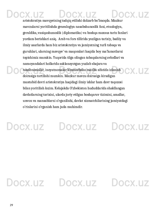 29 aristokratiya mavqyeining tadqiq etilishi dolzarb bo’lmoqda. Mazkur 
mavzularni yoritilishda genealogiya nasabshunoslik fani, etnologiya, 
geraldika, vasiqashunoslik (diplomatika) va boshqa maxsus tarix fanlari
yordam berishlari aniq.  Arab va fors tillirida yozilgan tarixiy, badiiy va 
ilmiy asarlarda ham biz aristokratiya va jamiyatning turli tabaqa va 
guruhlari, ularning mavqye’ va maqomlari haqida boy ma’lumotlarni 
topishimiz mumkin. Yuqorida tilga olingan tabaqalarning avlodlari va 
namoyandalari hollarida saklanayotgan yuzlab shajara va 
nasabnomalar, inoyatnomalar kimmatbaho manba sifatida izlanish 
doirasiga tortilishi mumkin. Mazkur mavzu doirasiga kiradigan 
mustabid davri aristokratiya haqidagi ilmiy ishlar ham davr taqozosi 
bilan yoritilish lozim. Kelajakda O’zbekiston hududdarida shakllangan 
davlatlarning tarixini, ularda joriy etilgan boshqaruv tizimini, amallar, 
unvon va mansablarni o’rganilishi, davlat xizmatchilarining jamiyatdagi
o’rinlarini o’rganish ham juda muhimdir.  