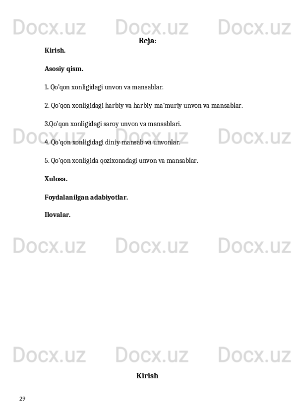 29 Reja :
Kirish. 
Asosiy qism. 
1 .  Qo’qon xonligidagi unvon va mansablar.
2. Qo’qon xonligidagi harbiy va harbiy-ma’muriy unvon va mansablar. 
3.Qo’qon xonligidagi saroy unvon va mansablari.
4. Qo’qon xonligidagi diniy mansab va unvonlar. 
5. Qo’qon xonligida qozixonadagi unvon va mansablar. 
Xulosa.
Foydalanilgan adabiyotlar.
Ilovalar.
Kirish 