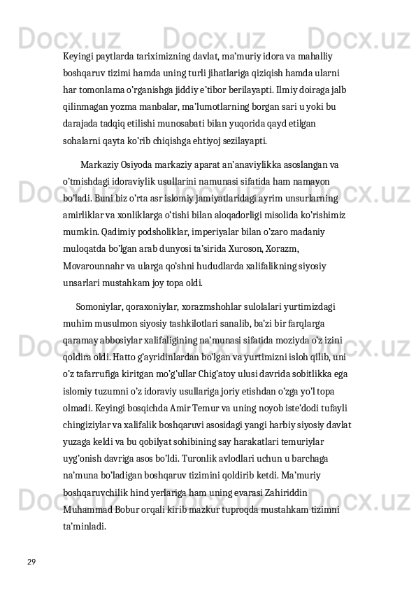 29 Keyingi paytlarda tariximizning davlat, ma’muriy idora va mahalliy 
boshqaruv tizimi hamda uning turli jihatlariga qiziqish hamda ularni 
har tomonlama o’rganishga jiddiy e’tibor berilayapti. Ilmiy doiraga jalb 
qilinmagan yozma manbalar, ma’lumotlarning borgan sari u yoki bu 
darajada tadqiq etilishi munosabati bilan yuqorida qayd etilgan 
sohalarni qayta ko’rib chiqishga ehtiyoj sezilayapti. 
         Markaziy Osiyoda markaziy aparat an’anaviylikka asoslangan va 
o’tmishdagi idoraviylik usullarini namunasi sifatida ham namayon 
bo’ladi. Buni biz o’rta asr islomiy jamiyatlaridagi ayrim unsurlarning 
amirliklar va xonliklarga o’tishi bilan aloqadorligi misolida ko’rishimiz 
mumkin. Qadimiy podsholiklar, imperiyalar bilan o’zaro madaniy 
muloqatda bo’lgan arab dunyosi ta’sirida Xuroson, Xorazm, 
Movarounnahr va ularga qo’shni hududlarda xalifalikning siyosiy 
unsarlari mustahkam joy topa oldi. 
       Somoniylar, qoraxoniylar, xorazmshohlar sulolalari yurtimizdagi 
muhim musulmon siyosiy tashkilotlari sanalib, ba’zi bir farqlarga 
qaramay abbosiylar xalifaligining na’munasi sifatida moziyda o’z izini 
qoldira oldi. Hatto g’ayridinlardan bo’lgan va yurtimizni isloh qilib, uni 
o’z tafarrufiga kiritgan mo’g’ullar Chig’atoy ulusi davrida sobitlikka ega 
islomiy tuzumni o’z idoraviy usullariga joriy etishdan o’zga yo’l topa 
olmadi. Keyingi bosqichda Amir Temur va uning noyob iste’dodi tufayli 
chingiziylar va xalifalik boshqaruvi asosidagi yangi harbiy siyosiy davlat
yuzaga keldi va bu qobilyat sohibining say harakatlari temuriylar 
uyg’onish davriga asos bo’ldi. Turonlik avlodlari uchun u barchaga 
na’muna bo’ladigan boshqaruv tizimini qoldirib ketdi. Ma’muriy 
boshqaruvchilik hind yerlariga ham uning evarasi Zahiriddin 
Muhammad Bobur orqali kirib mazkur tuproqda mustahkam tizimni 
ta’minladi.  