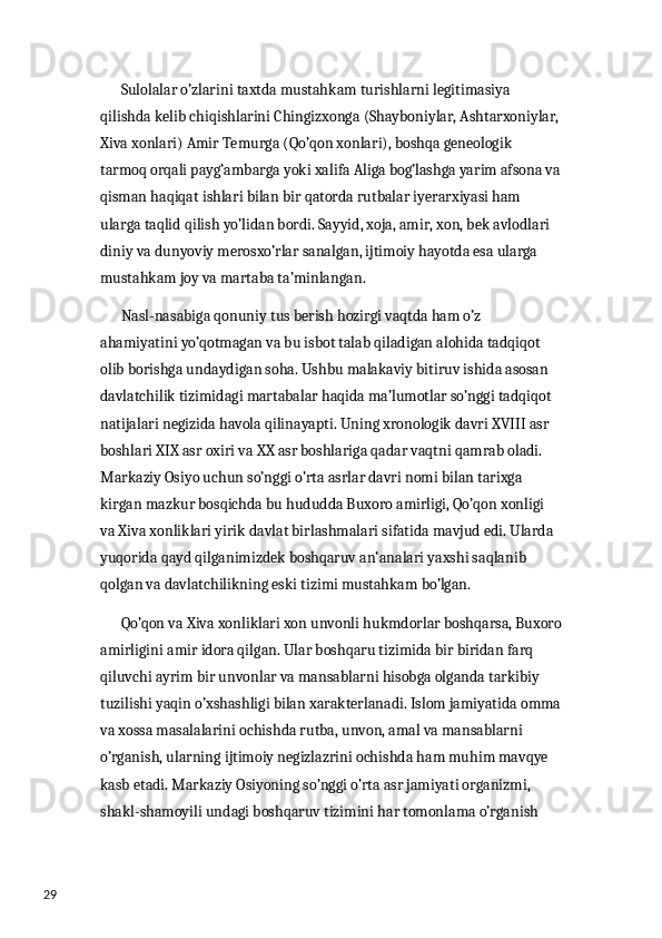 29        Sulolalar o’zlarini taxtda mustahkam turishlarni legitimasiya 
qilishda kelib chiqishlarini Chingizxonga (Shayboniylar, Ashtarxoniylar,
Xiva xonlari) Amir Temurga (Qo’qon xonlari), boshqa geneologik 
tarmoq orqali payg’ambarga yoki xalifa Aliga bog’lashga yarim afsona va
qisman haqiqat ishlari bilan bir qatorda rutbalar iyerarxiyasi ham 
ularga taqlid qilish yo’lidan bordi. Sayyid, xoja, amir, xon, bek avlodlari 
diniy va dunyoviy merosxo’rlar sanalgan, ijtimoiy hayotda esa ularga 
mustahkam joy va martaba ta’minlangan. 
       Nasl-nasabiga qonuniy tus berish hozirgi vaqtda ham o’z 
ahamiyatini yo’qotmagan va bu isbot talab qiladigan alohida tadqiqot 
olib borishga undaydigan soha. Ushbu malakaviy bitiruv ishida asosan 
davlatchilik tizimidagi martabalar haqida ma’lumotlar so’nggi tadqiqot 
natijalari negizida havola qilinayapti. Uning xronologik davri XVIII asr 
boshlari XIX asr oxiri va XX asr boshlariga qadar vaqtni qamrab oladi. 
Markaziy Osiyo uchun so’nggi o’rta asrlar davri nomi bilan tarixga 
kirgan mazkur bosqichda bu hududda Buxoro amirligi, Qo’qon xonligi 
va Xiva xonliklari yirik davlat birlashmalari sifatida mavjud edi. Ularda 
yuqorida qayd qilganimizdek boshqaruv an’analari yaxshi saqlanib 
qolgan va davlatchilikning eski tizimi mustahkam bo’lgan. 
       Qo’qon va Xiva xonliklari xon unvonli hukmdorlar boshqarsa, Buxoro
amirligini amir idora qilgan. Ular boshqaru tizimida bir biridan farq 
qiluvchi ayrim bir unvonlar va mansablarni hisobga olganda tarkibiy 
tuzilishi yaqin o’xshashligi bilan xarakterlanadi. Islom jamiyatida omma
va xossa masalalarini ochishda rutba, unvon, amal va mansablarni 
o’rganish, ularning ijtimoiy negizlazrini ochishda ham muhim mavqye 
kasb etadi. Markaziy Osiyoning so’nggi o’rta asr jamiyati organizmi, 
shakl-shamoyili undagi boshqaruv tizimini har tomonlama o’rganish  