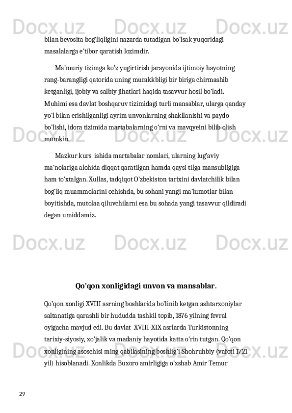 29 bilan bevosita bog’liqligini nazarda tutadigan bo’lsak yuqoridagi 
masalalarga e’tibor qaratish lozimdir. 
        Ma’muriy tizimga ko’z yugirtirish jarayonida ijtimoiy hayotning 
rang-barangligi qatorida uning murakkbligi bir biriga chirmashib 
ketganligi, ijobiy va salbiy jihatlari haqida tasavvur hosil bo’ladi. 
Muhimi esa davlat boshqaruv tizimidagi turli mansablar, ularga qanday 
yo’l bilan erishilganligi ayrim unvonlarning shakllanishi va paydo 
bo’lishi, idora tizimida martabalarning o’rni va mavqyeini bilib olish 
mumkin. 
        Mazkur kurs  ishida martabalar nomlari, ularning lug’aviy 
ma’nolariga alohida diqqat qaratilgan hamda qaysi tilga mansubligiga 
ham to’xtalgan. Xullas, tadqiqot O’zbekiston tarixini davlatchilik bilan 
bog’liq muammolarini ochishda, bu sohani yangi ma’lumotlar bilan 
boyitishda, mutolaa qiluvchilarni esa bu sohada yangi tasavvur qildiradi
degan umiddamiz. 
Qo’qon xonligidagi unvon va mansablar. 
Qo’qon xonligi XVIII asrning boshlarida bo’linib ketgan ashtarxoniylar 
saltanatiga qarashli bir hududda tashkil topib, 1876 yilning fevral 
oyigacha mavjud edi. Bu davlat  XVIII-XIX asrlarda Turkistonning 
tarixiy-siyosiy, xo’jalik va madaniy hayotida katta o’rin tutgan. Qo’qon 
xonligining asoschisi ming qabilasining boshlig’i Shohruhbiy (vafoti 1721
yil) hisoblanadi. Xonlikda Buxoro amirligiga o’xshab Amir Temur  