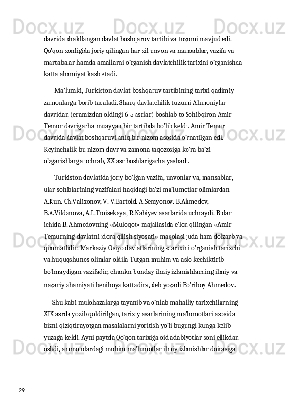 29 davrida shakllangan davlat boshqaruv tartibi va tuzumi mavjud edi. 
Qo’qon xonligida joriy qilingan har xil unvon va mansablar, vazifa va 
martabalar hamda amallarni o’rganish davlatchilik tarixini o’rganishda 
katta ahamiyat kasb etadi. 
        Ma’lumki, Turkiston davlat boshqaruv tartibining tarixi qadimiy 
zamonlarga borib taqaladi. Sharq davlatchilik tuzumi Ahmoniylar 
davridan (eramizdan oldingi 6-5 asrlar) boshlab to Sohibqiron Amir 
Temur davrigacha muayyan bir tartibda bo’lib keldi. Amir Temur 
davrida davlat boshqaruvi aniq bir nizom asosida o’rnatilgan edi. 
Keyinchalik bu nizom davr va zamona taqozosiga ko’ra ba’zi 
o’zgarishlarga uchrab, XX asr boshlarigacha yashadi. 
        Turkiston davlatida joriy bo’lgan vazifa, unvonlar va, mansablar, 
ular sohiblarining vazifalari haqidagi ba’zi ma’lumotlar olimlardan 
A.Kun, Ch.Valixonov, V. V.Bartold, A.Semyonov, B.Ahmedov, 
B.A.Vildanova, A.L.Troisekaya, R.Nabiyev asarlarida uchraydi. Bular 
ichida B. Ahmedovning «Muloqot» majallasida e’lon qilingan «Amir 
Temurning davlatni idora qilish siyosati» maqolasi juda ham dolzarb va 
qimmatlidir. Markaziy Osiyo davlatlarining «tarixini o’rganish tarixchi 
va huquqshunos olimlar oldila Tutgan muhim va aslo kechiktirib 
bo’lmaydigan vazifadir, chunkn bunday ilmiy izlanishlarning ilmiy va 
nazariy ahamiyati benihoya kattadir», deb yozadi Bo’riboy Ahmedov . 
      Shu kabi mulohazalarga tayanib va o’nlab mahalliy tarixchilarning 
XIX asrda yozib qoldirilgan, tarixiy asarlarining ma’lumotlari asosida 
bizni qiziqtirayotgan masalalarni yoritish yo’li bugungi kunga kelib 
yuzaga keldi. Ayni paytda Qo’qon tarixiga oid adabiyotlar soni ellikdan 
oshdi, ammo ulardagi muhim ma’lumotlar ilmiy izlanishlar doirasiga  