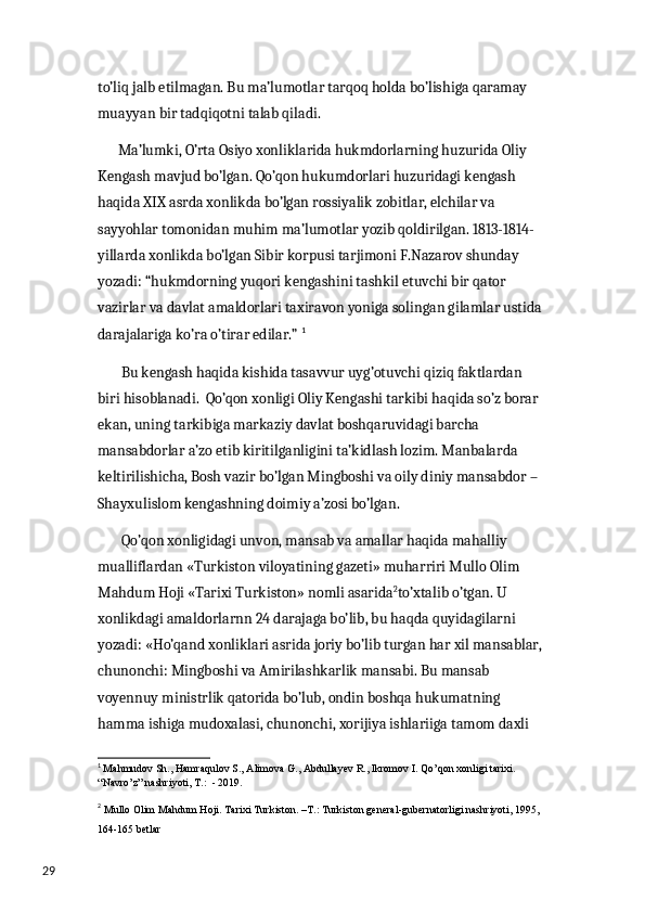 29 to’liq jalb etilmagan. Bu ma’lumotlar tarqoq holda bo’lishiga qaramay 
muayyan bir tadqiqotni talab qiladi.
       Ma’lumki, O’rta Osiyo xonliklarida hukmdorlarning huzurida Oliy 
Kengash mavjud bo’lgan. Qo’qon hukumdorlari huzuridagi kengash 
haqida XIX asrda xonlikda bo’lgan rossiyalik zobitlar, elchilar va 
sayyohlar tomonidan muhim ma’lumotlar yozib qoldirilgan. 1813-1814-
yillarda xonlikda bo’lgan Sibir korpusi tarjimoni F.Nazarov shunday 
yozadi: “hukmdorning yuqori kengashini tashkil etuvchi bir qator 
vazirlar va davlat amaldorlari taxiravon yoniga solingan gilamlar ustida 
darajalariga ko’ra o’tirar edilar.”  1
        Bu kengash haqida kishida tasavvur uyg’otuvchi qiziq faktlardan 
biri hisoblanadi.  Qo’qon xonligi Oliy Kengashi tarkibi haqida so’z borar 
ekan, uning tarkibiga markaziy davlat boshqaruvidagi barcha 
mansabdorlar a’zo etib kiritilganligini ta’kidlash lozim. Manbalarda 
keltirilishicha, Bosh vazir bo’lgan Mingboshi va oily diniy mansabdor – 
Shayxulislom kengashning doimiy a’zosi bo’lgan. 
        Qo’qon xonligidagi unvon, mansab va amallar haqida mahalliy 
mualliflardan «Turkiston viloyatining gazeti» muharriri Mullo Olim 
Mahdum Hoji «Tarixi Turkiston» nomli asarida 2
to’xtalib o’tgan. U 
xonlikdagi amaldorlarnn 24 darajaga bo’lib, bu haqda quyidagilarni 
yozadi: «Ho’qand xonliklari asrida joriy bo’lib turgan har xil mansablar, 
chunonchi: Mingboshi va Amirilashkarlik mansabi. Bu mansab 
voyennuy ministrlik qatorida bo’lub, ondin boshqa hukumatning 
hamma ishiga mudoxalasi, chunonchi, xorijiya ishlariiga tamom daxli 
1
  Mahmudov Sh., Hamraqulov S., Alimova G., Abdullayev R., Ikromov I. Qo’qon xonligi tarixi. 
“Navro’z” nashriyoti, T.:  - 2019.
2
  М ullo Olim Mahdum Hoji.  Та rixi Turkiston. – Т .:  Т urkiston general-gubernatorligi nashriyoti, 1995, 
164-165 betlar 