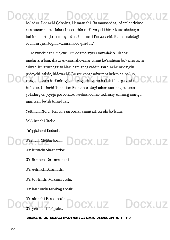 29 bo’ladur. Ikkinchi Qo’shbegilik mansabi. Bu mansabdagi odamlar doimo 
xon huzurida maslahatchi qatorida turib va yoki biror katta shaharga 
hokimi bilistiqlol nasib qiladur. Uchinchi Parvonachi. Bu mansabdagi 
zot ham qushbegi lavozimini ado qiladur. 1
   
      To'rtinchidan Shig’ovul. Bu odam vaziri ilmiyadek o’lub qozi, 
mudaris, a’lam, shayx ul-mashshoyixlar oning ko’rsatgani bo’yicha tayin
qilinib, bularning taftishlari ham anga oiddir. Beshinchi: Xudaychi 
(udaychi-aslida, hidoyachi) Bu zot xonga adyutant hukmida bo’lub, 
xonga maxsus beriladurg’on arizaga rizaga va bo’lak ishlarga vosita 
bo’ladur. Oltinchi Tunqator. Bu mansabdagi odam xonning maxsus 
yotadurg’on joyiga posbondek, kechasi doimo uxlamay xonning amriga 
muntazir bo’lib turardilar.
Yettinchi Noib. Tomomi sarbozlar aning ixtiyorida bo’ladur.
Sakkizinchi Otaliq. 
To’qqizinchi Dodxoh.
O’ninchi Mehtarboshi.
O’n birinchi Sharbatdor.
O’n ikkinchi Dasturxonchi.
O’n uchinchi Xazinachi.
O’n to’rtinchi Maxramboshi.
O’n beshinchi Eshikog’aboshi.
O’n oltinchi Pansotboshi.
O’n yettinchi To’qsabo.
1
  Ahmedov B. Amir  Те murning davlatni idora qilish siyosati // М uloqot, 1994 № 3-4, № 4-5 