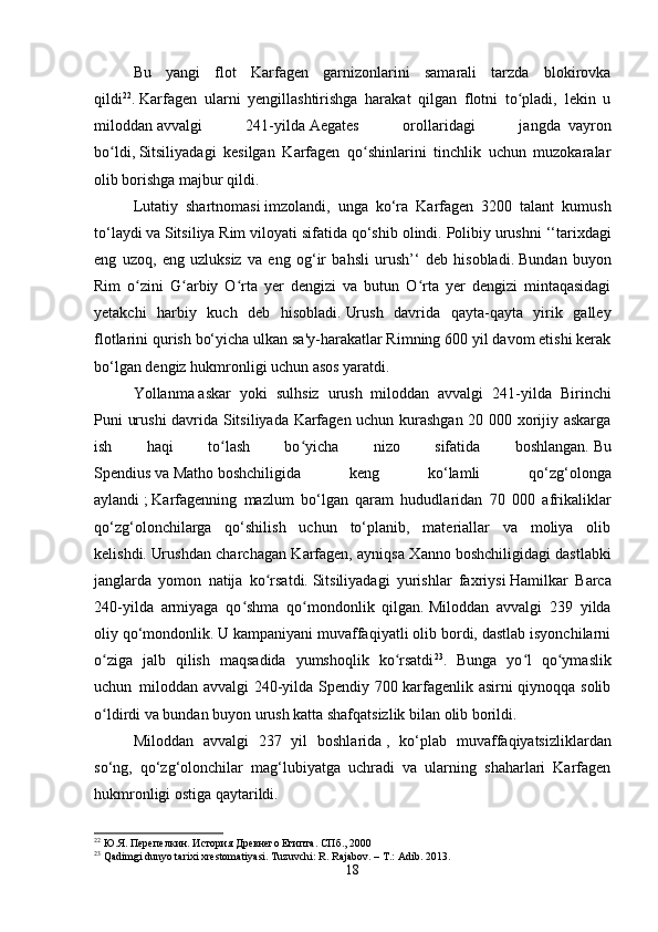 Bu   yangi   flot   Karfagen   garnizonlarini   samarali   tarzda   blokirovka
qildi 22
.   Karfagen   ularni   yengillashtirishga   harakat   qilgan   flotni   to pladi,   lekin   uʻ
miloddan   avvalgi   241-yilda   Aegates   orollaridagi   jangda     vayron
bo ldi,	
ʻ   Sitsiliyadagi   kesilgan   Karfagen   qo shinlarini   tinchlik   uchun   muzokaralar	ʻ
olib borishga majbur qildi.  
Lutatiy   shartnomasi   imzolandi,   unga   ko‘ra   Karfagen   3200   talant   kumush
to‘laydi   va   Sitsiliya   Rim viloyati   sifatida qo‘shib olindi.   Polibiy urushni ‘‘tarixdagi
eng   uzoq,   eng   uzluksiz   va   eng   og‘ir   bahsli   urush’‘   deb   hisobladi.   Bundan   buyon
Rim   o zini   G arbiy   O rta   yer   dengizi   va   butun   O rta   yer   dengizi   mintaqasidagi	
ʻ ʻ ʻ ʻ
yetakchi   harbiy   kuch   deb   hisobladi.   Urush   davrida   qayta-qayta   yirik   galley
flotlarini qurish bo‘yicha ulkan sa'y-harakatlar Rimning 600 yil davom etishi kerak
bo‘lgan dengiz hukmronligi uchun asos yaratdi. 
Yollanma   askar   yoki   sulhsiz   urush     miloddan   avvalgi   241-yilda   Birinchi
Puni urushi  davrida Sitsiliyada Karfagen uchun kurashgan 20 000 xorijiy askarga
ish   haqi   to lash   bo yicha   nizo   sifatida   boshlangan.	
ʻ ʻ   Bu
Spendius   va   Matho   boshchiligida   keng   ko‘lamli   qo‘zg‘olonga
aylandi   ;   Karfagenning   mazlum   bo‘lgan   qaram   hududlaridan   70   000   afrikaliklar
qo‘zg‘olonchilarga   qo‘shilish   uchun   to‘planib,   materiallar   va   moliya   olib
kelishdi.   Urushdan charchagan Karfagen, ayniqsa Xanno   boshchiligidagi dastlabki
janglarda   yomon   natija   ko rsatdi.	
ʻ   Sitsiliyadagi   yurishlar   faxriysi   Hamilkar   Barca
240-yilda   armiyaga   qo shma   qo mondonlik   qilgan.	
ʻ ʻ   Miloddan   avvalgi   239   yilda
oliy qo‘mondonlik.   U kampaniyani muvaffaqiyatli olib bordi, dastlab isyonchilarni
o ziga   jalb   qilish   maqsadida   yumshoqlik   ko rsatdi	
ʻ ʻ 23
.   Bunga   yo l   qo ymaslik	ʻ ʻ
uchun     miloddan avvalgi 240-yilda Spendiy 700 karfagenlik asirni qiynoqqa solib
o ldirdi va bundan buyon urush katta shafqatsizlik bilan olib borildi. 	
ʻ
Miloddan   avvalgi   237   yil   boshlarida   ,   ko‘plab   muvaffaqiyatsizliklardan
so‘ng,   qo‘zg‘olonchilar   mag‘lubiyatga   uchradi   va   ularning   shaharlari   Karfagen
hukmronligi ostiga qaytarildi.  
22
 Ю.Я. Перепелкин. История Древнего Египта. СПб ., 2000
23
 Qadimgi dunyo tarixi xrestomatiyasi. Tuzuvchi: R. Rajabov. – T.: Adib. 2013.
18 