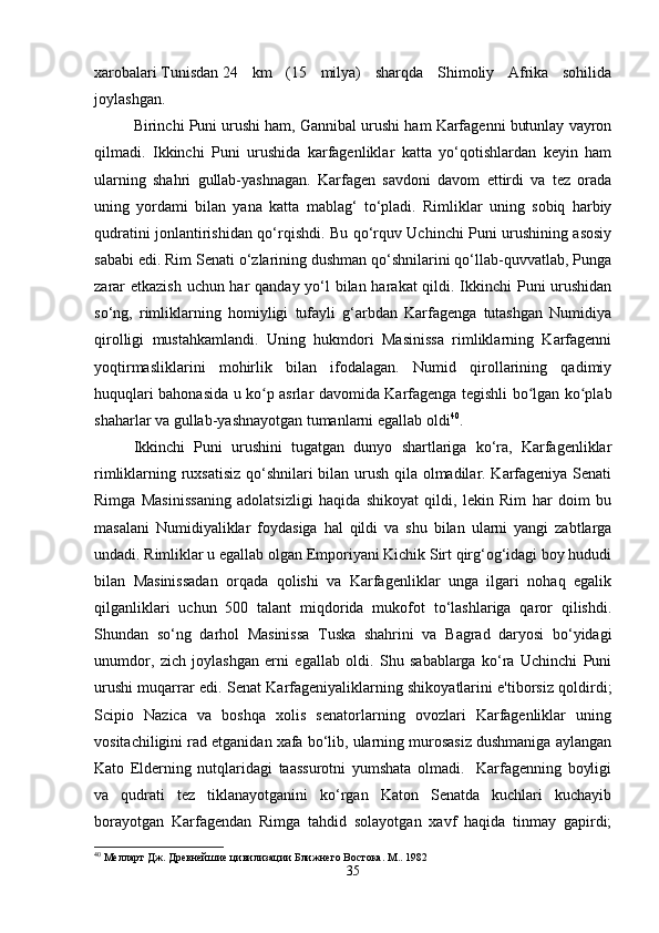 xarobalari   Tunisdan   24   km   (15   milya)   sharqda   Shimoliy   Afrika   sohilida
joylashgan.
Birinchi Puni urushi ham, Gannibal urushi ham Karfagenni butunlay vayron
qilmadi.   Ikkinchi   Puni   urushida   karfagenliklar   katta   yo‘qotishlardan   keyin   ham
ularning   shahri   gullab-yashnagan.   Karfagen   savdoni   davom   ettirdi   va   tez   orada
uning   yordami   bilan   yana   katta   mablag‘   to‘pladi.   Rimliklar   uning   sobiq   harbiy
qudratini jonlantirishidan qo‘rqishdi. Bu qo‘rquv Uchinchi Puni urushining asosiy
sababi edi. Rim Senati o‘zlarining dushman qo‘shnilarini qo‘llab-quvvatlab, Punga
zarar  etkazish  uchun har  qanday yo‘l  bilan harakat  qildi. Ikkinchi  Puni  urushidan
so‘ng,   rimliklarning   homiyligi   tufayli   g‘arbdan   Karfagenga   tutashgan   Numidiya
qirolligi   mustahkamlandi.   Uning   hukmdori   Masinissa   rimliklarning   Karfagenni
yoqtirmasliklarini   mohirlik   bilan   ifodalagan.   Numid   qirollarining   qadimiy
huquqlari bahonasida u ko p asrlar davomida Karfagenga tegishli bo lgan ko plabʻ ʻ ʻ
shaharlar va gullab-yashnayotgan tumanlarni egallab oldi 40
.
Ikkinchi   Puni   urushini   tugatgan   dunyo   shartlariga   ko‘ra,   Karfagenliklar
rimliklarning ruxsatisiz qo‘shnilari bilan urush qila olmadilar. Karfageniya Senati
Rimga   Masinissaning   adolatsizligi   haqida   shikoyat   qildi,   lekin   Rim   har   doim   bu
masalani   Numidiyaliklar   foydasiga   hal   qildi   va   shu   bilan   ularni   yangi   zabtlarga
undadi. Rimliklar u egallab olgan Emporiyani Kichik Sirt qirg‘og‘idagi boy hududi
bilan   Masinissadan   orqada   qolishi   va   Karfagenliklar   unga   ilgari   nohaq   egalik
qilganliklari   uchun   500   talant   miqdorida   mukofot   to‘lashlariga   qaror   qilishdi.
Shundan   so‘ng   darhol   Masinissa   Tuska   shahrini   va   Bagrad   daryosi   bo‘yidagi
unumdor,   zich   joylashgan   erni   egallab   oldi.   Shu   sabablarga   ko‘ra   Uchinchi   Puni
urushi muqarrar edi. Senat Karfageniyaliklarning shikoyatlarini e'tiborsiz qoldirdi;
Scipio   Nazica   va   boshqa   xolis   senatorlarning   ovozlari   Karfagenliklar   uning
vositachiligini rad etganidan xafa bo‘lib, ularning murosasiz dushmaniga aylangan
Kato   Elderning   nutqlaridagi   taassurotni   yumshata   olmadi.     Karfagenning   boyligi
va   qudrati   tez   tiklanayotganini   ko‘rgan   Katon   Senatda   kuchlari   kuchayib
borayotgan   Karfagendan   Rimga   tahdid   solayotgan   xavf   haqida   tinmay   gapirdi;
40
 Мелларт Дж. Древнейшие цивилизации Ближнего Востока. М.. 1982
35 