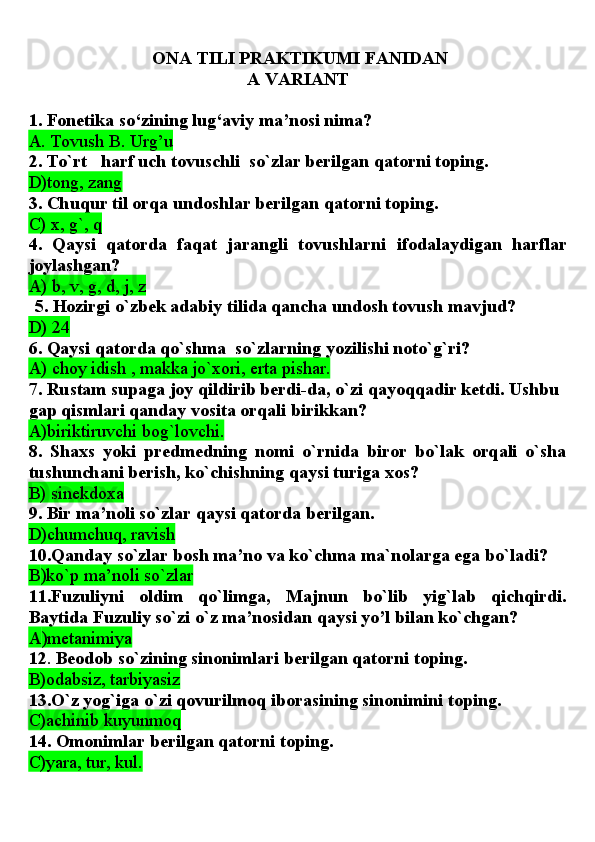   ONA TILI PRAKTIKUMI FANIDAN 
A VARIANT
1. Fonetika so‘zining lug‘aviy ma’nosi nima?
A. Tovush B. Urg’u
2. To`rt   harf uch tovuschli  so`zlar berilgan qatorni toping.
D)tong, zang
3. Chuqur til orqa undoshlar berilgan qatorni toping.
C) x, g`, q
4.   Qaysi   qatorda   faqat   jarangli   tovushlarni   ifodalaydigan   harflar
joylashgan?
A) b, v, g, d, j, z
5. Hozirgi o`zbek adabiy tilida qancha undosh tovush mavjud?
D) 24
6. Qaysi qatorda qo`shma  so`zlarning yozilishi noto`g`ri?
A) choy idish , makka jo`xori, erta pishar.
7. Rustam supaga joy qildirib berdi-da, o`zi qayoqqadir ketdi. Ushbu 
gap qismlari qanday vosita orqali birikkan?
A)biriktiruvchi bog`lovchi.
8.   Shaxs   yoki   predmedning   nomi   o`rnida   biror   bo`lak   orqali   o`sha
tushunchani berish, ko`chishning qaysi turiga   xos?
B) sinekdoxa
9. Bir ma’noli so`zlar qaysi qatorda berilgan.
D)chumchuq, ravish
10.Qanday so`zlar bosh ma’no va ko`chma ma`nolarga ega bo`ladi?
В )ko`p ma’noli so`zlar  
11.Fuzuliyni   oldim   qo`limga,   Majnun   bo`lib   yig`lab   qichqirdi.
Baytida Fuzuliy so`zi o`z ma’nosidan qaysi yo’l bilan ko`chgan?
А )metanimiya
12 .  Beodob so`zining sinonimlari berilgan qatorni toping.
B)odabsiz, tarbiyasiz
13.O`z yog`iga o`zi qovurilmoq iborasining sinonimini toping.
C)achinib kuyunmoq
14. Omonimlar berilgan qatorni toping.
C)yara, tur, kul. 