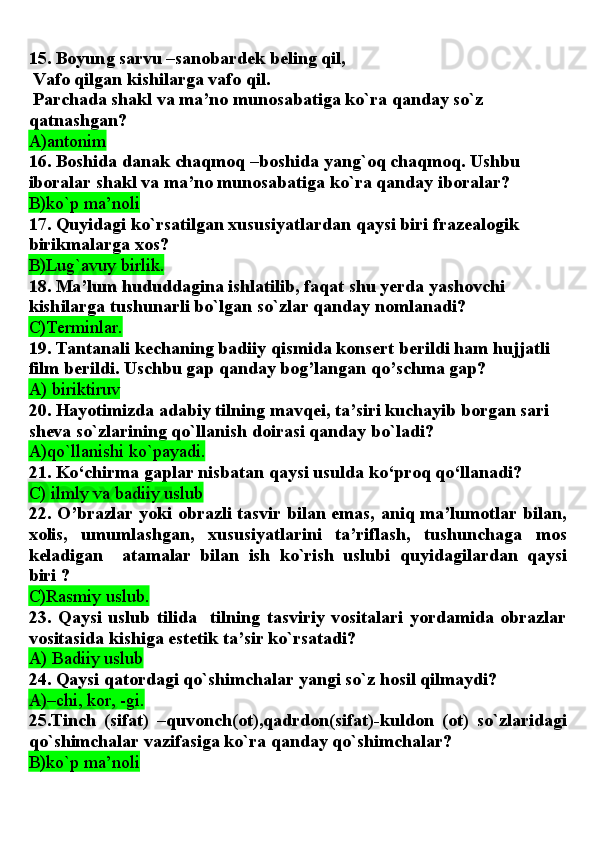 15. Boyung sarvu –sanobardek beling qil,
 Vafo qilgan kishilarga vafo qil.
 Parchada shakl va ma’no munosabatiga ko`ra qanday so`z 
qatnashgan?
A)antonim
16. Boshida danak chaqmoq –boshida yang`oq chaqmoq. Ushbu 
iboralar shakl va ma’no munosabatiga ko`ra qanday iboralar?
B)ko`p ma’noli
17. Quyidagi ko`rsatilgan xususiyatlardan qaysi biri frazealogik 
birikmalarga xos?
B)Lug`avuy birlik.
18. Ma’lum hududdagina ishlatilib, faqat shu yerda yashovchi 
kishilarga tushunarli bo`lgan so`zlar qanday nomlanadi?
C)Terminlar.
19. Tantanali kechaning badiiy qismida konsert berildi ham hujjatli 
film berildi. Uschbu gap qanday bog’langan qo’schma gap?
A) biriktiruv  
20. Hayotimizda adabiy tilning mavqei, ta’siri kuchayib borgan sari 
sheva so`zlarining qo`llanish doirasi qanday bo`ladi?
A)qo`llanishi ko`payadi.
21. Ko‘chirma gaplar nisbatan qaysi usulda ko‘proq qo‘llanadi?
C) ilmly va badiiy uslub
22. O’brazlar yoki obrazli tasvir bilan emas, aniq ma’lumotlar bilan,
xolis,   umumlashgan,   xususiyatlarini   ta’riflash,   tushunchaga   mos
keladigan     atamalar   bilan   ish   ko`rish   uslubi   quyidagilardan   qaysi
biri ? 
C)Rasmiy uslub.  
23.   Qaysi   uslub   tilida     tilning   tasviriy   vositalari   yordamida   obrazlar
vositasida kishiga estetik ta’sir ko`rsatadi?
A) Badiiy uslub
24. Qaysi qatordagi qo`shimchalar yangi so`z hosil qilmaydi?
A)–chi, kor, -gi.
25.Tinch   (sifat)   –quvonch(ot),qadrdon(sifat)-kuldon   (ot)   so`zlaridagi
qo`shimchalar vazifasiga ko`ra qanday qo`shimchalar?
B)ko`p ma’noli 