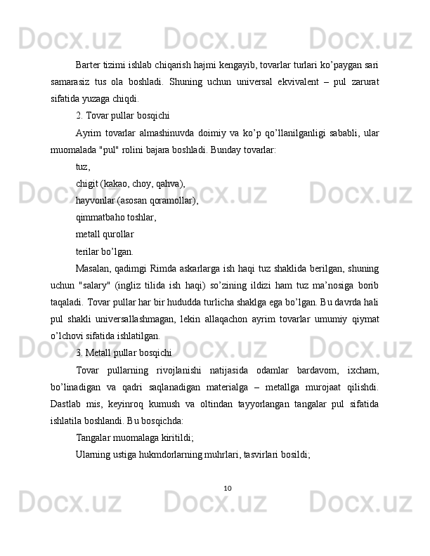 Barter tizimi ishlab chiqarish hajmi kengayib, tovarlar turlari ko’paygan sari
samarasiz   tus   ola   boshladi.   Shuning   uchun   universal   ekvivalent   –   pul   zarurat
sifatida yuzaga chiqdi.
2. Tovar pullar bosqichi
Ayrim   tovarlar   almashinuvda   doimiy   va   ko’p   qo’llanilganligi   sababli,   ular
muomalada "pul" rolini bajara boshladi. Bunday tovarlar:
tuz,
chigit (kakao, choy, qahva),
hayvonlar (asosan qoramollar),
qimmatbaho toshlar,
metall qurollar
terilar bo’lgan.
Masalan, qadimgi Rimda askarlarga ish haqi tuz shaklida berilgan, shuning
uchun   "salary"   (ingliz   tilida   ish   haqi)   so’zining   ildizi   ham   tuz   ma’nosiga   borib
taqaladi. Tovar pullar har bir hududda turlicha shaklga ega bo’lgan. Bu davrda hali
pul   shakli   universallashmagan,   lekin   allaqachon   ayrim   tovarlar   umumiy   qiymat
o’lchovi sifatida ishlatilgan.
3. Metall pullar bosqichi
Tovar   pullarning   rivojlanishi   natijasida   odamlar   bardavom,   ixcham,
bo’linadigan   va   qadri   saqlanadigan   materialga   –   metallga   murojaat   qilishdi.
Dastlab   mis,   keyinroq   kumush   va   oltindan   tayyorlangan   tangalar   pul   sifatida
ishlatila boshlandi. Bu bosqichda:
Tangalar muomalaga kiritildi;
Ularning ustiga hukmdorlarning muhrlari, tasvirlari bosildi;
10 