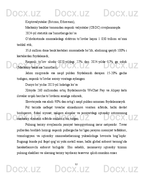 Kriptovalyutalar (Bitcoin, Ethereum),
Markaziy banklar tomonidan raqamli valyutalar (CBDC) rivojlanmoqda.
2024-yil statistik ma’lumotlariga ko’ra:
O’zbekistonda   muomaladagi   elektron   to’lovlar   hajmi   1   030   trillion   so’mni
tashkil etdi;
35,6 million dona bank kartalari muomalada bo’lib, aholining qariyb 100% i
kartalardan foydalanadi;
Raqamli   to’lov   ulushi   2020-yildagi   22%   dan   2024-yilda   52%   ga   oshdi
(Markaziy bank ma’lumotlari);
Jahon   miqyosida   esa   naqd   puldan   foydalanish   darajasi   15-20%   gacha
tushgan, raqamli to’lovlar asosiy vositaga aylangan.
Dunyo bo’yicha 2023-yil holatiga ko’ra:
Xitoyda   260   milliondan   ortiq   foydalanuvchi   WeChat   Pay   va   Alipay   kabi
ilovalar orqali barcha to’lovlarni amalga oshiradi;
Shvetsiyada esa aholi 90% dan ortig’i naqd puldan umuman foydalanmaydi.
Pul   tarixda   nafaqat   tovarlar   almashinuvi   vositasi   sifatida,   balki   davlat
boshqaruvi,   fiskal   siyosat,   xalqaro   aloqalar   va   jamiyatdagi   iqtisodiy   intizomning
markaziy elementi sifatida muhim o’rin tutgan.
Pulning   tarixiy   rivojlanishi   jamiyat   taraqqiyotining   zarur   natijasidir.   Tovar
pullardan boshlab hozirgi raqamli pullargacha bo’lgan jarayon insoniyat tafakkuri,
texnologiyasi   va   iqtisodiy   munosabatlarining   yuksalishiga   bevosita   bog’liqdir.
Bugungi kunda pul faqat qog’oz yoki metall emas, balki global axborot tarmog’ida
harakatlanuvchi   axborot   birligidir.   Shu   sababli,   zamonaviy   iqtisodiy   tizimni
pulning shakllari va ularning tarixiy tajribasiz tasavvur qilish mumkin emas.
12 