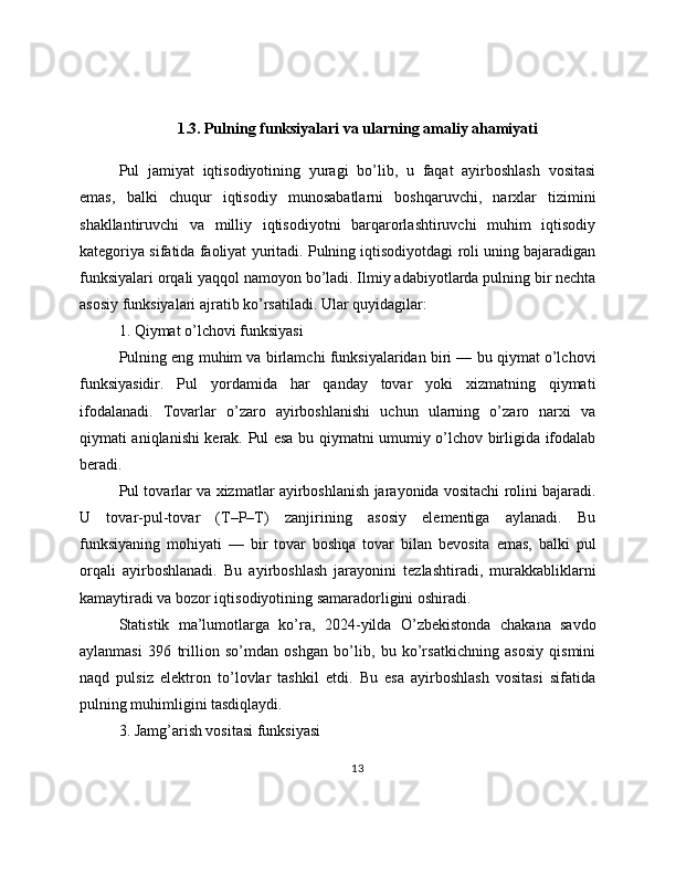 1.3. Pulning funksiyalari va ularning amaliy ahamiyati
Pul   jamiyat   iqtisodiyotining   yuragi   bo’lib,   u   faqat   ayirboshlash   vositasi
emas,   balki   chuqur   iqtisodiy   munosabatlarni   boshqaruvchi,   narxlar   tizimini
shakllantiruvchi   va   milliy   iqtisodiyotni   barqarorlashtiruvchi   muhim   iqtisodiy
kategoriya sifatida faoliyat yuritadi. Pulning iqtisodiyotdagi roli uning bajaradigan
funksiyalari orqali yaqqol namoyon bo’ladi. Ilmiy adabiyotlarda pulning bir nechta
asosiy funksiyalari ajratib ko’rsatiladi. Ular quyidagilar:
1. Qiymat o’lchovi funksiyasi
Pulning eng muhim va birlamchi funksiyalaridan biri — bu qiymat o’lchovi
funksiyasidir.   Pul   yordamida   har   qanday   tovar   yoki   xizmatning   qiymati
ifodalanadi.   Tovarlar   o’zaro   ayirboshlanishi   uchun   ularning   o’zaro   narxi   va
qiymati aniqlanishi kerak. Pul esa bu qiymatni umumiy o’lchov birligida ifodalab
beradi.
Pul tovarlar va xizmatlar ayirboshlanish jarayonida vositachi rolini bajaradi.
U   tovar-pul-tovar   (T–P–T)   zanjirining   asosiy   elementiga   aylanadi.   Bu
funksiyaning   mohiyati   —   bir   tovar   boshqa   tovar   bilan   bevosita   emas,   balki   pul
orqali   ayirboshlanadi.   Bu   ayirboshlash   jarayonini   tezlashtiradi,   murakkabliklarni
kamaytiradi va bozor iqtisodiyotining samaradorligini oshiradi.
Statistik   ma’lumotlarga   ko’ra,   2024-yilda   O’zbekistonda   chakana   savdo
aylanmasi   396   trillion   so’mdan   oshgan   bo’lib,   bu   ko’rsatkichning   asosiy   qismini
naqd   pulsiz   elektron   to’lovlar   tashkil   etdi.   Bu   esa   ayirboshlash   vositasi   sifatida
pulning muhimligini tasdiqlaydi.
3. Jamg’arish vositasi funksiyasi
13 