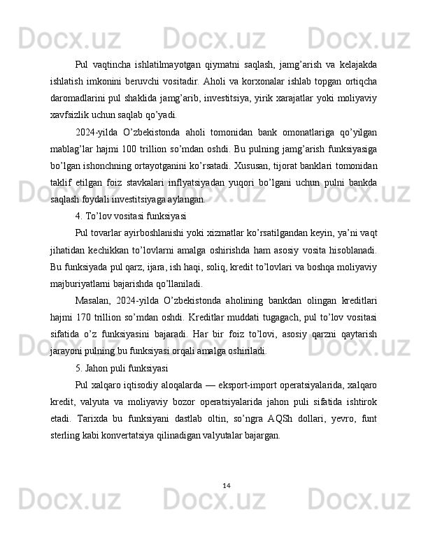 Pul   vaqtincha   ishlatilmayotgan   qiymatni   saqlash,   jamg’arish   va   kelajakda
ishlatish   imkonini   beruvchi   vositadir.   Aholi   va   korxonalar   ishlab   topgan   ortiqcha
daromadlarini  pul  shaklida jamg’arib, investitsiya, yirik xarajatlar yoki moliyaviy
xavfsizlik uchun saqlab qo’yadi.
2024-yilda   O’zbekistonda   aholi   tomonidan   bank   omonatlariga   qo’yilgan
mablag’lar   hajmi  100  trillion so’mdan  oshdi.  Bu  pulning jamg’arish  funksiyasiga
bo’lgan ishonchning ortayotganini ko’rsatadi. Xususan, tijorat banklari tomonidan
taklif   etilgan   foiz   stavkalari   inflyatsiyadan   yuqori   bo’lgani   uchun   pulni   bankda
saqlash foydali investitsiyaga aylangan.
4. To’lov vositasi funksiyasi
Pul tovarlar ayirboshlanishi yoki xizmatlar ko’rsatilgandan keyin, ya’ni vaqt
jihatidan   kechikkan   to’lovlarni   amalga   oshirishda   ham   asosiy   vosita   hisoblanadi.
Bu funksiyada pul qarz, ijara, ish haqi, soliq, kredit to’lovlari va boshqa moliyaviy
majburiyatlarni bajarishda qo’llaniladi.
Masalan,   2024-yilda   O’zbekistonda   aholining   bankdan   olingan   kreditlari
hajmi   170  trillion  so’mdan  oshdi.  Kreditlar   muddati   tugagach,  pul  to’lov  vositasi
sifatida   o’z   funksiyasini   bajaradi.   Har   bir   foiz   to’lovi,   asosiy   qarzni   qaytarish
jarayoni pulning bu funksiyasi orqali amalga oshiriladi.
5. Jahon puli funksiyasi
Pul xalqaro iqtisodiy aloqalarda — eksport-import operatsiyalarida, xalqaro
kredit,   valyuta   va   moliyaviy   bozor   operatsiyalarida   jahon   puli   sifatida   ishtirok
etadi.   Tarixda   bu   funksiyani   dastlab   oltin,   so’ngra   AQSh   dollari,   yevro,   funt
sterling kabi konvertatsiya qilinadigan valyutalar bajargan.
14 