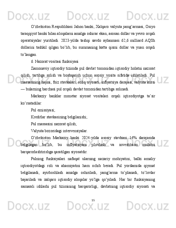 O’zbekiston Respublikasi Jahon banki, Xalqaro valyuta jamg’armasi, Osiyo
taraqqiyot banki bilan aloqalarni amalga oshirar ekan, asosan dollar va yevro orqali
operatsiyalar   yuritiladi.   2023-yilda   tashqi   savdo   aylanmasi   62,6   milliard   AQSh
dollarini   tashkil   qilgan   bo’lib,   bu   summaning   katta   qismi   dollar   va   yuan   orqali
to’langan.
6. Nazorat vositasi funksiyasi
Zamonaviy iqtisodiy tizimda pul davlat tomonidan iqtisodiy holatni nazorat
qilish,   tartibga   solish   va   boshqarish   uchun   asosiy   vosita   sifatida   ishlatiladi.   Pul
massasining hajmi, foiz stavkalari, soliq siyosati, inflyatsiya darajasi, valyuta kursi
— bularning barchasi pul orqali davlat tomonidan tartibga solinadi.
Markaziy   banklar   monetar   siyosat   vositalari   orqali   iqtisodiyotga   ta’sir
ko’rsatadilar:
Pul emissiyasi;
Kreditlar stavkasining belgilanishi;
Pul massasini nazorat qilish;
Valyuta bozoridagi intervensiyalar.
O’zbekiston   Markaziy   banki   2024-yilda   asosiy   stavkani   14%   darajasida
belgilagan   bo’lib,   bu   inflyatsiyani   jilovlash   va   investitsion   muhitni
barqarorlashtirishga qaratilgan siyosatdir.
Pulning   funksiyalari   nafaqat   ularning   nazariy   mohiyatini,   balki   amaliy
iqtisodiyotdagi   roli   va   ahamiyatini   ham   ochib   beradi.   Pul   yordamida   qiymat
belgilanadi,   ayirboshlash   amalga   oshiriladi,   jamg’arma   to’planadi,   to’lovlar
bajariladi   va   xalqaro   iqtisodiy   aloqalar   yo’lga   qo’yiladi.   Har   bir   funksiyaning
samarali   ishlashi   pul   tizimining   barqarorligi,   davlatning   iqtisodiy   siyosati   va
15 