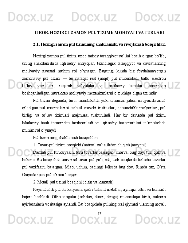 II BOB. HOZIRGI ZAMON PUL TIZIMI: MOHIYATI VA TURLARI
2.1. Hozirgi zamon pul tizimining shakllanishi va rivojlanish bosqichlari
Hozirgi zamon pul tizimi uzoq tarixiy taraqqiyot yo’lini bosib o’tgan bo’lib,
uning   shakllanishida   iqtisodiy   ehtiyojlar,   texnologik   taraqqiyot   va   davlatlarning
moliyaviy   siyosati   muhim   rol   o’ynagan.   Bugungi   kunda   biz   foydalanayotgan
zamonaviy   pul   tizimi   —   bu   nafaqat   real   (naqd)   pul   muomalasi,   balki   elektron
to’lov   vositalari,   raqamli   valyutalar   va   markaziy   banklar   tomonidan
boshqariladigan murakkab moliyaviy mexanizmlarni o’z ichiga olgan tizimdir.
Pul  tizimi  deganda,  biror   mamlakatda  yoki  umuman  jahon miqyosida  amal
qiladigan   pul   muomalasini   tashkil   etuvchi   institutlar,   qonunchilik   me’yorlari,   pul
birligi   va   to’lov   tizimlari   majmuasi   tushuniladi.   Har   bir   davlatda   pul   tizimi
Markaziy   bank   tomonidan   boshqariladi   va   iqtisodiy   barqarorlikni   ta’minlashda
muhim rol o’ynaydi.
Pul tizimining shakllanish bosqichlari:
1. Tovar-pul tizimi bosqichi (natural xo’jalikdan chiqish jarayoni)
Dastlab pul funksiyasini turli tovarlar bajargan: chorva, bug’doy, tuz, qulf va
hokazo. Bu bosqichda universal tovar-pul yo’q edi, turli xalqlarda turlicha tovarlar
pul   vazifasini  bajargan.  Misol   uchun,  qadimgi   Misrda   bug’doy,  Rimda   tuz,  O’rta
Osiyoda ipak pul o’rnini bosgan.
2. Metall pul tizimi bosqichi (oltin va kumush)
Keyinchalik pul funksiyasini qadri baland metallar, ayniqsa oltin va kumush
bajara   boshladi.   Oltin   tangalar   (solidus,   dinor,   denga)   muomalaga   kirib,   xalqaro
ayirboshlash vositasiga aylandi. Bu bosqichda pulning real qiymati ularning metall
17 