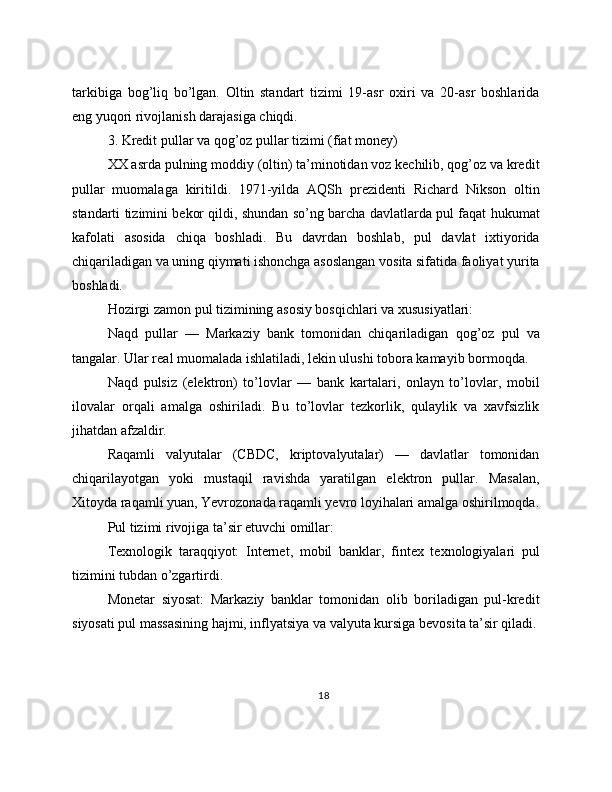 tarkibiga   bog’liq   bo’lgan.   Oltin   standart   tizimi   19-asr   oxiri   va   20-asr   boshlarida
eng yuqori rivojlanish darajasiga chiqdi.
3. Kredit pullar va qog’oz pullar tizimi (fiat money)
XX asrda pulning moddiy (oltin) ta’minotidan voz kechilib, qog’oz va kredit
pullar   muomalaga   kiritildi.   1971-yilda   AQSh   prezidenti   Richard   Nikson   oltin
standarti tizimini bekor qildi, shundan so’ng barcha davlatlarda pul faqat hukumat
kafolati   asosida   chiqa   boshladi.   Bu   davrdan   boshlab,   pul   davlat   ixtiyorida
chiqariladigan va uning qiymati ishonchga asoslangan vosita sifatida faoliyat yurita
boshladi. 
Hozirgi zamon pul tizimining asosiy bosqichlari va xususiyatlari: 
Naqd   pullar   —   Markaziy   bank   tomonidan   chiqariladigan   qog’oz   pul   va
tangalar. Ular real muomalada ishlatiladi, lekin ulushi tobora kamayib bormoqda. 
Naqd   pulsiz   (elektron)   to’lovlar   —   bank   kartalari,   onlayn   to’lovlar,   mobil
ilovalar   orqali   amalga   oshiriladi.   Bu   to’lovlar   tezkorlik,   qulaylik   va   xavfsizlik
jihatdan afzaldir. 
Raqamli   valyutalar   (CBDC,   kriptovalyutalar)   —   davlatlar   tomonidan
chiqarilayotgan   yoki   mustaqil   ravishda   yaratilgan   elektron   pullar.   Masalan,
Xitoyda raqamli yuan, Yevrozonada raqamli yevro loyihalari amalga oshirilmoqda.
Pul tizimi rivojiga ta’sir etuvchi omillar:
Texnologik   taraqqiyot:   Internet,   mobil   banklar,   fintex   texnologiyalari   pul
tizimini tubdan o’zgartirdi.
Monetar   siyosat:   Markaziy   banklar   tomonidan   olib   boriladigan   pul-kredit
siyosati pul massasining hajmi, inflyatsiya va valyuta kursiga bevosita ta’sir qiladi.
18 