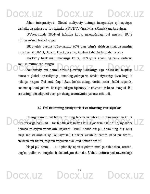 Jahon   integratsiyasi:   Global   moliyaviy   tizimga   integratsiya   qilinayotgan
davlatlarda xalqaro to’lov tizimlari (SWIFT, Visa, MasterCard) keng tarqalgan.
O’zbekistonda   2024-yil   holatiga   ko’ra,   muomaladagi   pul   massasi   197,8
trillion so’mni tashkil etgan.
2023-yilda   barcha   to’lovlarning   65%   dan   ortig’i   elektron   shaklda   amalga
oshirilgan (HUMO, Uzcard, Click, Payme, Apelsin kabi platformalar orqali).
Markaziy   bank   ma’lumotlariga   ko’ra,   2024-yilda   aholining   bank   kartalari
soni 34 milliondan oshgan.
Zamonaviy   pul   tizimi   o’zining   tarixiy   ildizlariga   ega   bo’lsa-da,   bugungi
kunda   u   global   iqtisodiyotga,   texnologiyalarga   va   davlat   siyosatiga   juda   bog’liq
holatga   kelgan.   Pul   endi   faqat   fizik   ko’rinishdagi   vosita   emas,   balki   raqamli,
nazorat   qilinadigan   va   boshqariladigan   iqtisodiy   instrument   sifatida   mavjud.   Bu
esa uning iqtisodiyotni boshqarishdagi ahamiyatini yanada oshiradi.
 
2.2. Pul tizimining asosiy turlari va ularning xususiyatlari
Hozirgi   zamon   pul   tizimi   o’zining   tarkibi   va   ishlash   mexanizmlariga   ko’ra
turli  turlarga bo’linadi. Har  bir  tur  o’ziga  xos xususiyatlarga  ega bo’lib, iqtisodiy
tizimda   muayyan   vazifalarni   bajaradi.   Ushbu   bobda   biz   pul   tizimining   eng   keng
tarqalgan   va   amalda   qo’llanilayotgan   turlarini   ko’rib   chiqamiz:   naqd   pul   tizimi,
elektron pul tizimi, raqamli valyutalar va kredit pullari tizimi.
Naqd   pul   tizimi   —   bu   iqtisodiy   operatsiyalarni   amalga   oshirishda,   asosan,
qog’oz   pullar   va   tangalar   ishlatiladigan   tizimdir.   Ushbu   tizimda   pul   muomalaga
19 