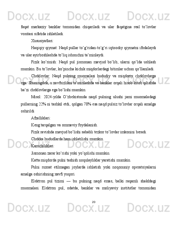 faqat   markaziy   banklar   tomonidan   chiqariladi   va   ular   faqatgina   real   to’lovlar
vositasi sifatida ishlatiladi.
Xususiyatlari:
Haqiqiy qiymat: Naqd pullar to’g’ridan-to’g’ri iqtisodiy qiymatni ifodalaydi
va ular ayirboshlashda to’liq ishonchni ta’minlaydi.
Fizik   ko’rinish:   Naqd   pul   jismonan   mavjud   bo’lib,   ularni   qo’lda   ushlash
mumkin. Bu to’lovlar, ko’pincha kichik miqdorlardagi bitimlar uchun qo’llaniladi.
Cheklovlar:   Naqd   pulning   muomalasi   hududiy   va   miqdoriy   cheklovlarga
ega. Shuningdek, u xavfsizlikni ta’minlashda va banklar orqali hisob-kitob qilishda
ba’zi cheklovlarga ega bo’lishi mumkin.
Misol:   2024-yilda   O’zbekistonda   naqd   pulning   ulushi   jami   muomaladagi
pullarning 22% ni tashkil etdi, qolgan 78% esa naqd pulsiz to’lovlar orqali amalga
oshirildi
Afzalliklari:
Keng tarqalgan va ommaviy foydalanish.
Fizik ravishda mavjud bo’lishi sababli tezkor to’lovlar imkonini beradi.
Chekka hududlarda ham ishlatilishi mumkin.
Kamchiliklari:
Jismonan zarar ko’rishi yoki yo’qolishi mumkin.
Katta miqdorda pulni tashish noqulayliklar yaratishi mumkin.
Pulni   ruxsat   etilmagan   joylarda   ishlatish   yoki   noqonuniy   operatsiyalarni
amalga oshirishning xavfi yuqori.
Elektron   pul   tizimi   —   bu   pulning   naqd   emas,   balki   raqamli   shakldagi
muomalasi.   Elektron   pul,   odatda,   banklar   va   moliyaviy   institutlar   tomonidan
20 