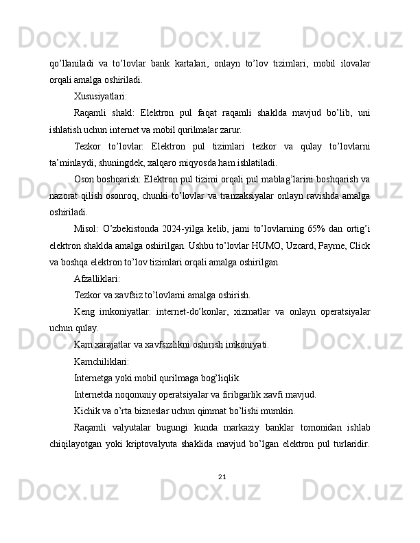 qo’llaniladi   va   to’lovlar   bank   kartalari,   onlayn   to’lov   tizimlari,   mobil   ilovalar
orqali amalga oshiriladi.
Xususiyatlari:
Raqamli   shakl:   Elektron   pul   faqat   raqamli   shaklda   mavjud   bo’lib,   uni
ishlatish uchun internet va mobil qurilmalar zarur.
Tezkor   to’lovlar:   Elektron   pul   tizimlari   tezkor   va   qulay   to’lovlarni
ta’minlaydi, shuningdek, xalqaro miqyosda ham ishlatiladi.
Oson boshqarish: Elektron pul tizimi orqali pul mablag’larini boshqarish va
nazorat qilish osonroq, chunki to’lovlar va tranzaksiyalar  onlayn ravishda amalga
oshiriladi.
Misol:   O’zbekistonda   2024-yilga   kelib,   jami   to’lovlarning   65%   dan   ortig’i
elektron shaklda amalga oshirilgan. Ushbu to’lovlar HUMO, Uzcard, Payme, Click
va boshqa elektron to’lov tizimlari orqali amalga oshirilgan.
Afzalliklari:
Tezkor va xavfsiz to’lovlarni amalga oshirish.
Keng   imkoniyatlar:   internet-do’konlar,   xizmatlar   va   onlayn   operatsiyalar
uchun qulay.
Kam xarajatlar va xavfsizlikni oshirish imkoniyati.
Kamchiliklari:
Internetga yoki mobil qurilmaga bog’liqlik.
Internetda noqonuniy operatsiyalar va firibgarlik xavfi mavjud.
Kichik va o’rta bizneslar uchun qimmat bo’lishi mumkin.
Raqamli   valyutalar   bugungi   kunda   markaziy   banklar   tomonidan   ishlab
chiqilayotgan   yoki   kriptovalyuta   shaklida   mavjud   bo’lgan   elektron   pul   turlaridir.
21 