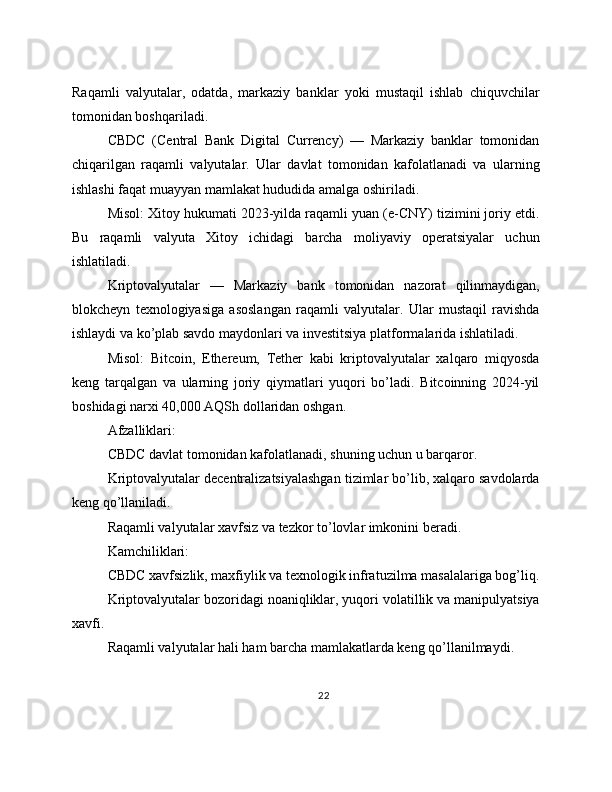 Raqamli   valyutalar,   odatda,   markaziy   banklar   yoki   mustaqil   ishlab   chiquvchilar
tomonidan boshqariladi.
CBDC   (Central   Bank   Digital   Currency)   —   Markaziy   banklar   tomonidan
chiqarilgan   raqamli   valyutalar.   Ular   davlat   tomonidan   kafolatlanadi   va   ularning
ishlashi faqat muayyan mamlakat hududida amalga oshiriladi.
Misol: Xitoy hukumati 2023-yilda raqamli yuan (e-CNY) tizimini joriy etdi.
Bu   raqamli   valyuta   Xitoy   ichidagi   barcha   moliyaviy   operatsiyalar   uchun
ishlatiladi.
Kriptovalyutalar   —   Markaziy   bank   tomonidan   nazorat   qilinmaydigan,
blokcheyn   texnologiyasiga   asoslangan   raqamli   valyutalar.   Ular   mustaqil   ravishda
ishlaydi va ko’plab savdo maydonlari va investitsiya platformalarida ishlatiladi.
Misol:   Bitcoin,   Ethereum,   Tether   kabi   kriptovalyutalar   xalqaro   miqyosda
keng   tarqalgan   va   ularning   joriy   qiymatlari   yuqori   bo’ladi.   Bitcoinning   2024-yil
boshidagi narxi 40,000 AQSh dollaridan oshgan.
Afzalliklari:
CBDC davlat tomonidan kafolatlanadi, shuning uchun u barqaror.
Kriptovalyutalar decentralizatsiyalashgan tizimlar bo’lib, xalqaro savdolarda
keng qo’llaniladi.
Raqamli valyutalar xavfsiz va tezkor to’lovlar imkonini beradi.
Kamchiliklari:
CBDC xavfsizlik, maxfiylik va texnologik infratuzilma masalalariga bog’liq.
Kriptovalyutalar bozoridagi noaniqliklar, yuqori volatillik va manipulyatsiya
xavfi.
Raqamli valyutalar hali ham barcha mamlakatlarda keng qo’llanilmaydi.
22 