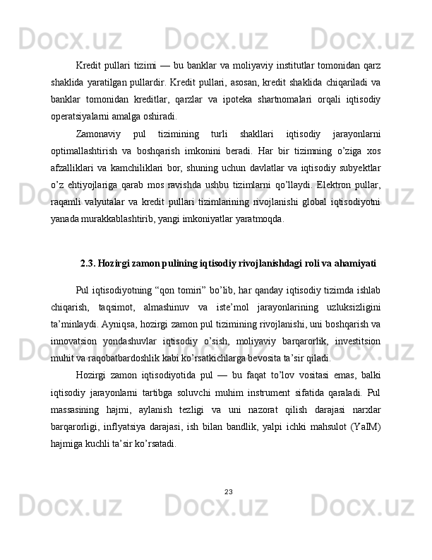 Kredit   pullari   tizimi  —  bu banklar   va moliyaviy  institutlar   tomonidan qarz
shaklida  yaratilgan pullardir.  Kredit  pullari, asosan,   kredit   shaklida  chiqariladi  va
banklar   tomonidan   kreditlar,   qarzlar   va   ipoteka   shartnomalari   orqali   iqtisodiy
operatsiyalarni amalga oshiradi.
Zamonaviy   pul   tizimining   turli   shakllari   iqtisodiy   jarayonlarni
optimallashtirish   va   boshqarish   imkonini   beradi.   Har   bir   tizimning   o’ziga   xos
afzalliklari   va   kamchiliklari   bor,   shuning   uchun   davlatlar   va   iqtisodiy   subyektlar
o’z   ehtiyojlariga   qarab   mos   ravishda   ushbu   tizimlarni   qo’llaydi.   Elektron   pullar,
raqamli   valyutalar   va   kredit   pullari   tizimlarining   rivojlanishi   global   iqtisodiyotni
yanada murakkablashtirib, yangi imkoniyatlar yaratmoqda.
2.3. Hozirgi zamon pulining iqtisodiy rivojlanishdagi roli va ahamiyati
Pul iqtisodiyotning “qon tomiri” bo’lib, har qanday iqtisodiy tizimda ishlab
chiqarish,   taqsimot,   almashinuv   va   iste’mol   jarayonlarining   uzluksizligini
ta’minlaydi. Ayniqsa, hozirgi zamon pul tizimining rivojlanishi, uni boshqarish va
innovatsion   yondashuvlar   iqtisodiy   o’sish,   moliyaviy   barqarorlik,   investitsion
muhit va raqobatbardoshlik kabi ko’rsatkichlarga bevosita ta’sir qiladi.
Hozirgi   zamon   iqtisodiyotida   pul   —   bu   faqat   to’lov   vositasi   emas,   balki
iqtisodiy   jarayonlarni   tartibga   soluvchi   muhim   instrument   sifatida   qaraladi.   Pul
massasining   hajmi,   aylanish   tezligi   va   uni   nazorat   qilish   darajasi   narxlar
barqarorligi,   inflyatsiya   darajasi,   ish   bilan   bandlik,   yalpi   ichki   mahsulot   (YaIM)
hajmiga kuchli ta’sir ko’rsatadi.
23 