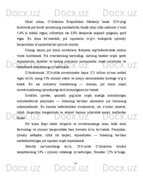 Misol   uchun,   O’zbekiston   Respublikasi   Markaziy   banki   2024-yilgi
hisobotida pul-kredit siyosatining yumshatilishi fonida yalpi ichki mahsulot o’sishi
5,6%   ni   tashkil   etgani,   inflyatsiya   esa   8,8%   darajasida   saqlanib   qolganini   qayd
etgan.   Bu   shuni   ko’rsatadiki,   pul   oqimlarini   to’g’ri   boshqarish   iqtisodiy
barqarorlikni ta’minlashda hal qiluvchi omildir.
Hozirgi   zamon   pul   tizimi   investitsion   faoliyatni   rag’batlantirishda   muhim
vosita   hisoblanadi.   Pul   resurslarining   mavjudligi,   ularning   banklar   orqali   qayta
taqsimlanishi,   kreditlar   va   boshqa   moliyaviy   instrumentlar   orqali   investorlar   va
tadbirkorlik subyektlariga yo’naltiriladi. 
O’zbekistonda   2024-yilda   investitsiyalar   hajmi   325   trillion   so’mni   tashkil
etgan   bo’lib,   uning   42%   xususiy   sektor   va   xorijiy   sarmoyadorlar   hisobiga   to’g’ri
keladi.   Bu   esa   moliyaviy   vositalarning   —   xususan,   pul   tizimi   orqali
investitsiyalarning iqtisodiyotga kirib kelayotganini ko’rsatadi. 
Kreditlar,   ipoteka,   qimmatli   qog’ozlar   orqali   amalga   oshirilayotgan
moliyalashtirish   jarayonlari   —   bularning   barchasi   zamonaviy   pul   tizimining
imkoniyatlaridir.   Bu   tizimlar   tadbirkorlikni   rivojlantirish,   ish   o’rinlari   yaratish,
ishlab   chiqarishni   kengaytirish   va   eksport   hajmini   oshirishda   asosiy   omillardan
biridir.
Pul   tizimi   faqat   ishlab   chiqarish   va   investitsiyalarga   emas,   balki   aholi
farovonligi   va   ijtimoiy   barqarorlikka   ham   bevosita   ta’sir   ko’rsatadi.   Pensiyalar,
ijtimoiy   nafaqalar,   oylik   ish   haqlari,   stipendiyalar   —   bularning   barchasi
markazlashtirilgan pul oqimlari orqali taqsimlanadi.
Statistik   ma’lumotlarga   ko’ra,   2024-yilda   O’zbekiston   byudjet
xarajatlarining   53%   i   ijtimoiy   sohalarga   yo’naltirilgan.   Shundan   22%   ta’limga,
24 