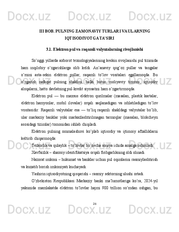 III BOB. PULNING ZAMONAVIY TURLARI VA ULARNING
IQTISODIYOTGA TA’SIRI
3.1. Elektron pul va raqamli valyutalarning rivojlanishi
So’nggi yillarda axborot texnologiyalarining keskin rivojlanishi pul tizimida
ham   inqilobiy   o’zgarishlarga   olib   keldi.   An’anaviy   qog’oz   pullar   va   tangalar
o’rnini   asta-sekin   elektron   pullar,   raqamli   to’lov   vositalari   egallamoqda.   Bu
o’zgarish   nafaqat   pulning   shaklini,   balki   butun   moliyaviy   tizimni,   iqtisodiy
aloqalarni, hatto davlatning pul-kredit siyosatini ham o’zgartirmoqda.
Elektron   pul   —   bu   maxsus   elektron   qurilmalar   (masalan,   plastik   kartalar,
elektron   hamyonlar,   mobil   ilovalar)   orqali   saqlanadigan   va   ishlatiladigan   to’lov
vositasidir.   Raqamli   valyutalar   esa   —   to’liq   raqamli   shakldagi   valyutalar   bo’lib,
ular   markaziy   banklar   yoki   markazlashtirilmagan   tarmoqlar   (masalan,   blokcheyn
asosidagi tizimlar) tomonidan ishlab chiqiladi.
Elektron   pulning   ommalashuvi   ko’plab   iqtisodiy   va   ijtimoiy   afzalliklarni
keltirib chiqarmoqda:
Tezkorlik va qulaylik – to’lovlar bir necha soniya ichida amalga oshiriladi.
Xavfsizlik – shaxsiy identifikatsiya orqali firibgarlikning oldi olinadi.
Nazorat imkoni – hukumat va banklar uchun pul oqimlarini rasmiylashtirish
va kuzatib borish imkoniyati kuchayadi.
Yashirin iqtisodiyotning qisqarishi – rasmiy sektorning ulushi ortadi.
O’zbekiston   Respublikasi   Markaziy   banki   ma’lumotlariga   ko’ra,   2024-yil
yakunida   mamlakatda   elektron   to’lovlar   hajmi   900   trillion   so’mdan   oshgan,   bu
26 