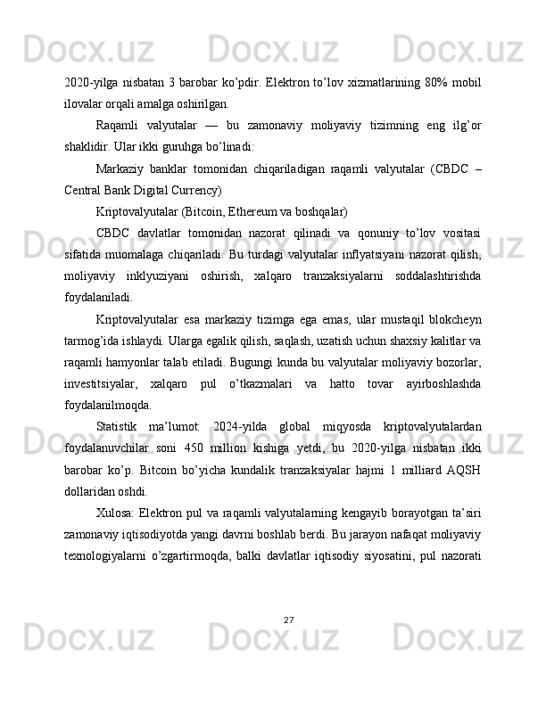 2020-yilga  nisbatan  3  barobar   ko’pdir. Elektron  to’lov  xizmatlarining  80%   mobil
ilovalar orqali amalga oshirilgan.
Raqamli   valyutalar   —   bu   zamonaviy   moliyaviy   tizimning   eng   ilg’or
shaklidir. Ular ikki guruhga bo’linadi:
Markaziy   banklar   tomonidan   chiqariladigan   raqamli   valyutalar   (CBDC   –
Central Bank Digital Currency)
Kriptovalyutalar (Bitcoin, Ethereum va boshqalar)
CBDC   davlatlar   tomonidan   nazorat   qilinadi   va   qonuniy   to’lov   vositasi
sifatida  muomalaga  chiqariladi.  Bu  turdagi   valyutalar   inflyatsiyani   nazorat   qilish,
moliyaviy   inklyuziyani   oshirish,   xalqaro   tranzaksiyalarni   soddalashtirishda
foydalaniladi.
Kriptovalyutalar   esa   markaziy   tizimga   ega   emas,   ular   mustaqil   blokcheyn
tarmog’ida ishlaydi. Ularga egalik qilish, saqlash, uzatish uchun shaxsiy kalitlar va
raqamli hamyonlar talab etiladi. Bugungi kunda bu valyutalar moliyaviy bozorlar,
investitsiyalar,   xalqaro   pul   o’tkazmalari   va   hatto   tovar   ayirboshlashda
foydalanilmoqda.
Statistik   ma’lumot:   2024-yilda   global   miqyosda   kriptovalyutalardan
foydalanuvchilar   soni   450   million   kishiga   yetdi,   bu   2020-yilga   nisbatan   ikki
barobar   ko’p.   Bitcoin   bo’yicha   kundalik   tranzaksiyalar   hajmi   1   milliard   AQSH
dollaridan oshdi.
Xulosa:  Elektron pul  va raqamli  valyutalarning kengayib borayotgan ta’siri
zamonaviy iqtisodiyotda yangi davrni boshlab berdi. Bu jarayon nafaqat moliyaviy
texnologiyalarni   o’zgartirmoqda,   balki   davlatlar   iqtisodiy   siyosatini,   pul   nazorati
27 