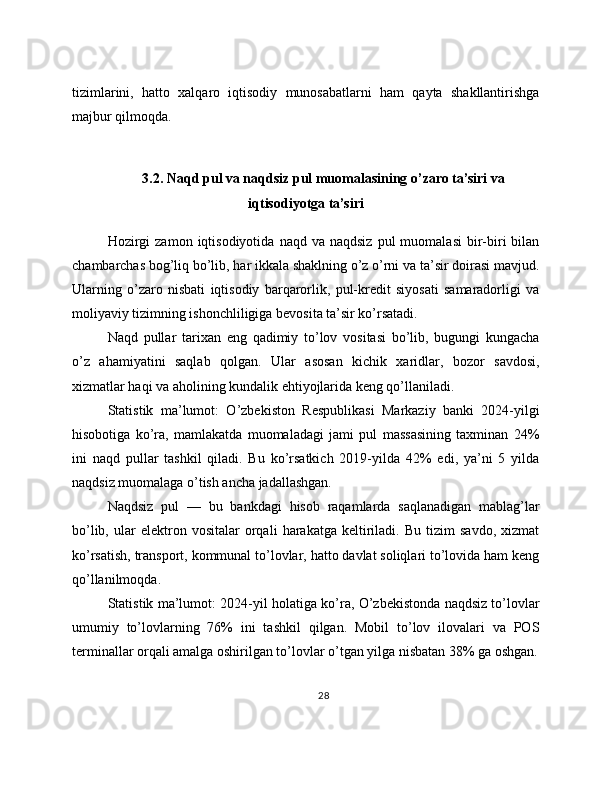 tizimlarini,   hatto   xalqaro   iqtisodiy   munosabatlarni   ham   qayta   shakllantirishga
majbur qilmoqda.
3.2. Naqd pul va naqdsiz pul muomalasining o’zaro ta’siri va
iqtisodiyotga ta’siri
Hozirgi  zamon   iqtisodiyotida   naqd  va  naqdsiz   pul   muomalasi  bir-biri   bilan
chambarchas bog’liq bo’lib, har ikkala shaklning o’z o’rni va ta’sir doirasi mavjud.
Ularning   o’zaro   nisbati   iqtisodiy   barqarorlik,   pul-kredit   siyosati   samaradorligi   va
moliyaviy tizimning ishonchliligiga bevosita ta’sir ko’rsatadi. 
Naqd   pullar   tarixan   eng   qadimiy   to’lov   vositasi   bo’lib,   bugungi   kungacha
o’z   ahamiyatini   saqlab   qolgan.   Ular   asosan   kichik   xaridlar,   bozor   savdosi,
xizmatlar haqi va aholining kundalik ehtiyojlarida keng qo’llaniladi.
Statistik   ma’lumot:   O’zbekiston   Respublikasi   Markaziy   banki   2024-yilgi
hisobotiga   ko’ra,   mamlakatda   muomaladagi   jami   pul   massasining   taxminan   24%
ini   naqd   pullar   tashkil   qiladi.   Bu   ko’rsatkich   2019-yilda   42%   edi,   ya’ni   5   yilda
naqdsiz muomalaga o’tish ancha jadallashgan.
Naqdsiz   pul   —   bu   bankdagi   hisob   raqamlarda   saqlanadigan   mablag’lar
bo’lib,   ular   elektron  vositalar   orqali   harakatga   keltiriladi.  Bu   tizim   savdo,   xizmat
ko’rsatish, transport, kommunal to’lovlar, hatto davlat soliqlari to’lovida ham keng
qo’llanilmoqda.
Statistik ma’lumot: 2024-yil holatiga ko’ra, O’zbekistonda naqdsiz to’lovlar
umumiy   to’lovlarning   76%   ini   tashkil   qilgan.   Mobil   to’lov   ilovalari   va   POS
terminallar orqali amalga oshirilgan to’lovlar o’tgan yilga nisbatan 38% ga oshgan.
28 