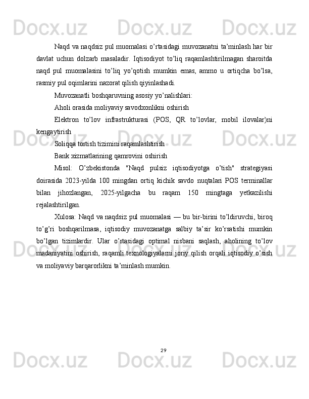 Naqd va naqdsiz pul muomalasi o’rtasidagi muvozanatni ta’minlash har bir
davlat   uchun   dolzarb   masaladir.   Iqtisodiyot   to’liq   raqamlashtirilmagan   sharoitda
naqd   pul   muomalasini   to’liq   yo’qotish   mumkin   emas,   ammo   u   ortiqcha   bo’lsa,
rasmiy pul oqimlarini nazorat qilish qiyinlashadi.
Muvozanatli boshqaruvning asosiy yo’nalishlari:
Aholi orasida moliyaviy savodxonlikni oshirish
Elektron   to’lov   infrastrukturasi   (POS,   QR   to’lovlar,   mobil   ilovalar)ni
kengaytirish
Soliqqa tortish tizimini raqamlashtirish
Bank xizmatlarining qamrovini oshirish
Misol:   O’zbekistonda   "Naqd   pulsiz   iqtisodiyotga   o’tish"   strategiyasi
doirasida   2023-yilda   100   mingdan   ortiq   kichik   savdo   nuqtalari   POS   terminallar
bilan   jihozlangan,   2025-yilgacha   bu   raqam   150   mingtaga   yetkazilishi
rejalashtirilgan.
Xulosa: Naqd va naqdsiz pul muomalasi — bu bir-birini to’ldiruvchi, biroq
to’g’ri   boshqarilmasa,   iqtisodiy   muvozanatga   salbiy   ta’sir   ko’rsatishi   mumkin
bo’lgan   tizimlardir.   Ular   o’rtasidagi   optimal   nisbani   saqlash,   aholining   to’lov
madaniyatini  oshirish,  raqamli  texnologiyalarni   joriy  qilish  orqali  iqtisodiy  o’sish
va moliyaviy barqarorlikni ta’minlash mumkin.
29 