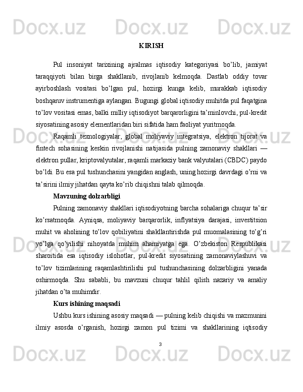 KIRISH
Pul   insoniyat   tarixining   ajralmas   iqtisodiy   kategoriyasi   bo’lib,   jamiyat
taraqqiyoti   bilan   birga   shakllanib,   rivojlanib   kelmoqda.   Dastlab   oddiy   tovar
ayirboshlash   vositasi   bo’lgan   pul,   hozirgi   kunga   kelib,   murakkab   iqtisodiy
boshqaruv instrumentiga aylangan. Bugungi global iqtisodiy muhitda pul faqatgina
to’lov vositasi emas, balki milliy iqtisodiyot barqarorligini ta’minlovchi, pul-kredit
siyosatining asosiy elementlaridan biri sifatida ham faoliyat yuritmoqda.
Raqamli   texnologiyalar,   global   moliyaviy   integratsiya,   elektron   tijorat   va
fintech   sohasining   keskin   rivojlanishi   natijasida   pulning   zamonaviy   shakllari   —
elektron pullar, kriptovalyutalar, raqamli markaziy bank valyutalari (CBDC) paydo
bo’ldi. Bu esa pul tushunchasini yangidan anglash, uning hozirgi davrdagi o’rni va
ta’sirini ilmiy jihatdan qayta ko’rib chiqishni talab qilmoqda.
Mavzuning dolzarbligi
Pulning zamonaviy shakllari iqtisodiyotning barcha sohalariga chuqur ta’sir
ko’rsatmoqda.   Ayniqsa,   moliyaviy   barqarorlik,   inflyatsiya   darajasi,   investitsion
muhit   va   aholining   to’lov   qobiliyatini   shakllantirishda   pul   muomalasining   to’g’ri
yo’lga   qo’yilishi   nihoyatda   muhim   ahamiyatga   ega.   O’zbekiston   Respublikasi
sharoitida   esa   iqtisodiy   islohotlar,   pul-kredit   siyosatining   zamonaviylashuvi   va
to’lov   tizimlarining   raqamlashtirilishi   pul   tushunchasining   dolzarbligini   yanada
oshirmoqda.   Shu   sababli,   bu   mavzuni   chuqur   tahlil   qilish   nazariy   va   amaliy
jihatdan o’ta muhimdir.
Kurs ishining maqsadi
Ushbu kurs ishining asosiy maqsadi — pulning kelib chiqishi va mazmunini
ilmiy   asosda   o’rganish,   hozirgi   zamon   pul   tizimi   va   shakllarining   iqtisodiy
3 