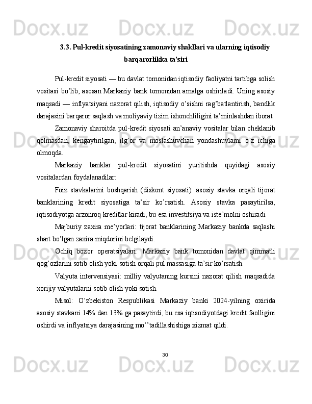 3.3. Pul-kredit siyosatining zamonaviy shakllari va ularning iqtisodiy
barqarorlikka ta’siri
Pul-kredit siyosati — bu davlat tomonidan iqtisodiy faoliyatni tartibga solish
vositasi  bo’lib, asosan  Markaziy bank tomonidan amalga oshiriladi. Uning asosiy
maqsadi — inflyatsiyani nazorat qilish, iqtisodiy o’sishni  rag’batlantirish, bandlik
darajasini barqaror saqlash va moliyaviy tizim ishonchliligini ta’minlashdan iborat.
Zamonaviy sharoitda pul-kredit siyosati  an’anaviy vositalar bilan cheklanib
qolmasdan,   kengaytirilgan,   ilg’or   va   moslashuvchan   yondashuvlarni   o’z   ichiga
olmoqda.
Markaziy   banklar   pul-kredit   siyosatini   yuritishda   quyidagi   asosiy
vositalardan foydalanadilar:
Foiz   stavkalarini   boshqarish   (diskont   siyosati):   asosiy   stavka   orqali   tijorat
banklarining   kredit   siyosatiga   ta’sir   ko’rsatish.   Asosiy   stavka   pasaytirilsa,
iqtisodiyotga arzonroq kreditlar kiradi, bu esa investitsiya va iste’molni oshiradi.
Majburiy   zaxira   me’yorlari:   tijorat   banklarining   Markaziy   bankda   saqlashi
shart bo’lgan zaxira miqdorini belgilaydi.
Ochiq   bozor   operatsiyalari:   Markaziy   bank   tomonidan   davlat   qimmatli
qog’ozlarini sotib olish yoki sotish orqali pul massasiga ta’sir ko’rsatish.
Valyuta   intervensiyasi:   milliy   valyutaning   kursini   nazorat   qilish   maqsadida
xorijiy valyutalarni sotib olish yoki sotish.
Misol:   O’zbekiston   Respublikasi   Markaziy   banki   2024-yilning   oxirida
asosiy stavkani 14% dan 13% ga pasaytirdi, bu esa iqtisodiyotdagi kredit faolligini
oshirdi va inflyatsiya darajasining mo’’tadillashishiga xizmat qildi.
30 