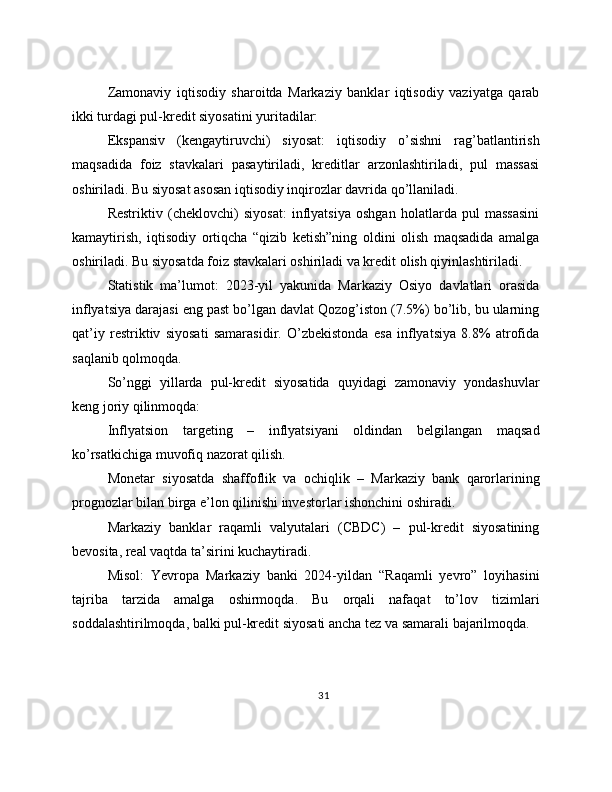 Zamonaviy   iqtisodiy   sharoitda   Markaziy   banklar   iqtisodiy   vaziyatga   qarab
ikki turdagi pul-kredit siyosatini yuritadilar:
Ekspansiv   (kengaytiruvchi)   siyosat:   iqtisodiy   o’sishni   rag’batlantirish
maqsadida   foiz   stavkalari   pasaytiriladi,   kreditlar   arzonlashtiriladi,   pul   massasi
oshiriladi. Bu siyosat asosan iqtisodiy inqirozlar davrida qo’llaniladi.
Restriktiv   (cheklovchi)   siyosat:   inflyatsiya   oshgan   holatlarda   pul   massasini
kamaytirish,   iqtisodiy   ortiqcha   “qizib   ketish”ning   oldini   olish   maqsadida   amalga
oshiriladi. Bu siyosatda foiz stavkalari oshiriladi va kredit olish qiyinlashtiriladi.
Statistik   ma’lumot:   2023-yil   yakunida   Markaziy   Osiyo   davlatlari   orasida
inflyatsiya darajasi eng past bo’lgan davlat Qozog’iston (7.5%) bo’lib, bu ularning
qat’iy   restriktiv   siyosati   samarasidir.   O’zbekistonda   esa   inflyatsiya   8.8%   atrofida
saqlanib qolmoqda.
So’nggi   yillarda   pul-kredit   siyosatida   quyidagi   zamonaviy   yondashuvlar
keng joriy qilinmoqda:
Inflyatsion   targeting   –   inflyatsiyani   oldindan   belgilangan   maqsad
ko’rsatkichiga muvofiq nazorat qilish.
Monetar   siyosatda   shaffoflik   va   ochiqlik   –   Markaziy   bank   qarorlarining
prognozlar bilan birga e’lon qilinishi investorlar ishonchini oshiradi.
Markaziy   banklar   raqamli   valyutalari   (CBDC)   –   pul-kredit   siyosatining
bevosita, real vaqtda ta’sirini kuchaytiradi.
Misol:   Yevropa   Markaziy   banki   2024-yildan   “Raqamli   yevro”   loyihasini
tajriba   tarzida   amalga   oshirmoqda.   Bu   orqali   nafaqat   to’lov   tizimlari
soddalashtirilmoqda, balki pul-kredit siyosati ancha tez va samarali bajarilmoqda.
31 